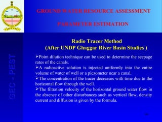 66
GEC-PESTGEC-PEST GROUND WATER RESOURCE ASSESSMENT
PARAMETER ESTIMATION
Radio Tracer Method
(After UNDP Ghaggar River Basin Studies )
Point dilution technique can be used to determine the seepage
rates of the canals.
A radioactive solution is injected uniformly into the entire
volume of water of well or a piezometer near a canal.
The concentration of the tracer decreases with time due to the
horizontal flow through the well.
The filtration velocity of the horizontal ground water flow in
the absence of other disturbances such as vertical flow, density
current and diffusion is given by the formula.
 