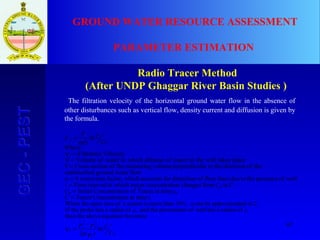 67
GEC-PESTGEC-PEST GROUND WATER RESOURCE ASSESSMENT
PARAMETER ESTIMATION
Radio Tracer Method
(After UNDP Ghaggar River Basin Studies )
The filtration velocity of the horizontal ground water flow in the absence of
other disturbances such as vertical flow, density current and diffusion is given by
the formula.
C
C
t
Where
C
C
Ft
V
V
r
rr
f
0
1
2
0
2
1
f
10
00
0
f
0
ln
2
V
becomesequationabovethen the
rofradiusahaswellofpiezometertheandrofradiusahasprobetheIf
2.toedapproximatbecanα10%,thanmoreisscreenaofareaopenWhen the
t.at timeionConcentratTracerC
tat timeTracerofionConcentratInitialC
C.toCfromchangesionconcentratracerin which tintervalTimet
well.ofpresencethetoduelinesflowofdistrotionforaccountswhichfactor,correctionAα
flowwatergrounddundisturbe
theofdirectionthelar toperpendicuvolumemeasuringtheofsectionCrossF
placetakeswelltheintracerofdilutionwhichinwaterofVolumeV
VelocityFiltrationV
ln
α
α
−
=
=
=
=
=
=
=
=
=
 