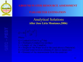 68
GEC-PESTGEC-PEST GROUND WATER RESOURCE ASSESSMENT
PARAMETER ESTIMATION
Analytical Solutions
After Jose Liria Montanes,2006)
canal.(m)thefromtmeasurementheofDistanceR
datum.(m)aaboveRdistanceaatlevelwaterGroundh
Datum(m)aabovecanalin thelevelWatertheofHeightH
Canal(m)theofLengthL
(m/day)tyConductiviHydraulicK
/daym3inFlowinLeakedQ
2
22
=
=
=
=
=
=







 −
=
Where
R
hHKLQ
 