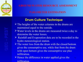 75
GEC-PESTGEC-PEST GROUND WATER RESOURCE ASSESSMENT
PARAMETER ESTIMATION
Drum Culture Technique
The heights of the water columns in the drums are
maintained equal to the outside.
Water levels in the drums are measured twice a day to
determine the water losses.
 Rainfall and Evaporation data are to be recorded in the
hydro meteorological station.
The water loss from the drum with the closed bottom
gives the consumptive use, while that from the drum
with open bottom gives the consumptive use plus
infiltration.
Hence the difference in water applied gives the
 