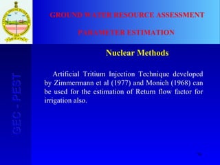 76
GEC-PESTGEC-PEST GROUND WATER RESOURCE ASSESSMENT
PARAMETER ESTIMATION
Nuclear Methods:
Artificial Tritium Injection Technique developed
by Zimmermann et al (1977) and Monich (1968) can
be used for the estimation of Return flow factor for
irrigation also.
 