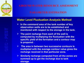 81
GEC-PESTGEC-PEST GROUND WATER RESOURCE ASSESSMENT
PARAMETER ESTIMATION
Water Level Fluctuation Analysis Method
 In the command area of the tank number of key
observation wells are to be established and
monitored with respect to the storage in the tank.
 The point recharge from each of the well is
computed by multiplying the fluctuation with the
specific yield of the formation and a contour map
is prepared .
 The area in between two successive contours is
multiplied with the average contour value gives the
recharge received in that particular zone.
 Similarly recharge computed from all the zones are
summed up to get the recharge due to tank
storage.
 