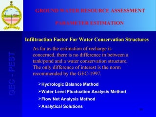 88
GEC-PESTGEC-PEST GROUND WATER RESOURCE ASSESSMENT
PARAMETER ESTIMATION
Infiltraction Factor For Water Conservation Structures
Hydrologic Balance Method
Water Level Fluctuation Analysis Method
Flow Net Analysis Method
Analytical Solutions
As far as the estimation of recharge is
concerned, there is no difference in between a
tank/pond and a water conservation structure.
The only difference of interest is the norm
recommended by the GEC-1997.
 