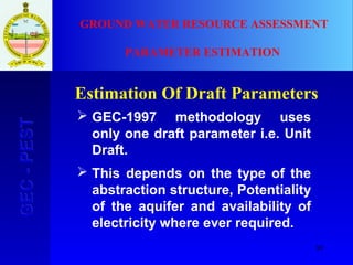 89
GEC-PESTGEC-PEST GROUND WATER RESOURCE ASSESSMENT
PARAMETER ESTIMATION
Estimation Of Draft Parameters
 GEC-1997 methodology uses
only one draft parameter i.e. Unit
Draft.
 This depends on the type of the
abstraction structure, Potentiality
of the aquifer and availability of
electricity where ever required.
 