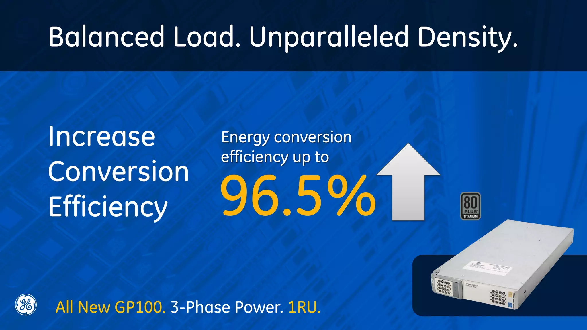 Balanced Load. Unparalleled Density.
96.5%
Energy conversion
efficiency up to
Increase
Conversion
Efficiency
All New GP100. 3-Phase Power. 1RU.
 