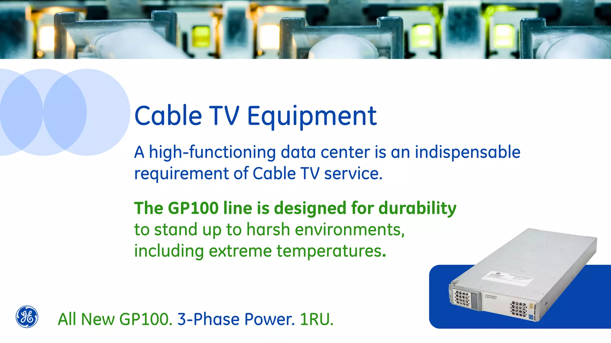 A high-functioning data center is an indispensable
requirement of Cable TV service.
The GP100 line is designed for durability
to stand up to harsh environments,
including extreme temperatures.
Cable TV Equipment
All New GP100. 3-Phase Power. 1RU.
 
