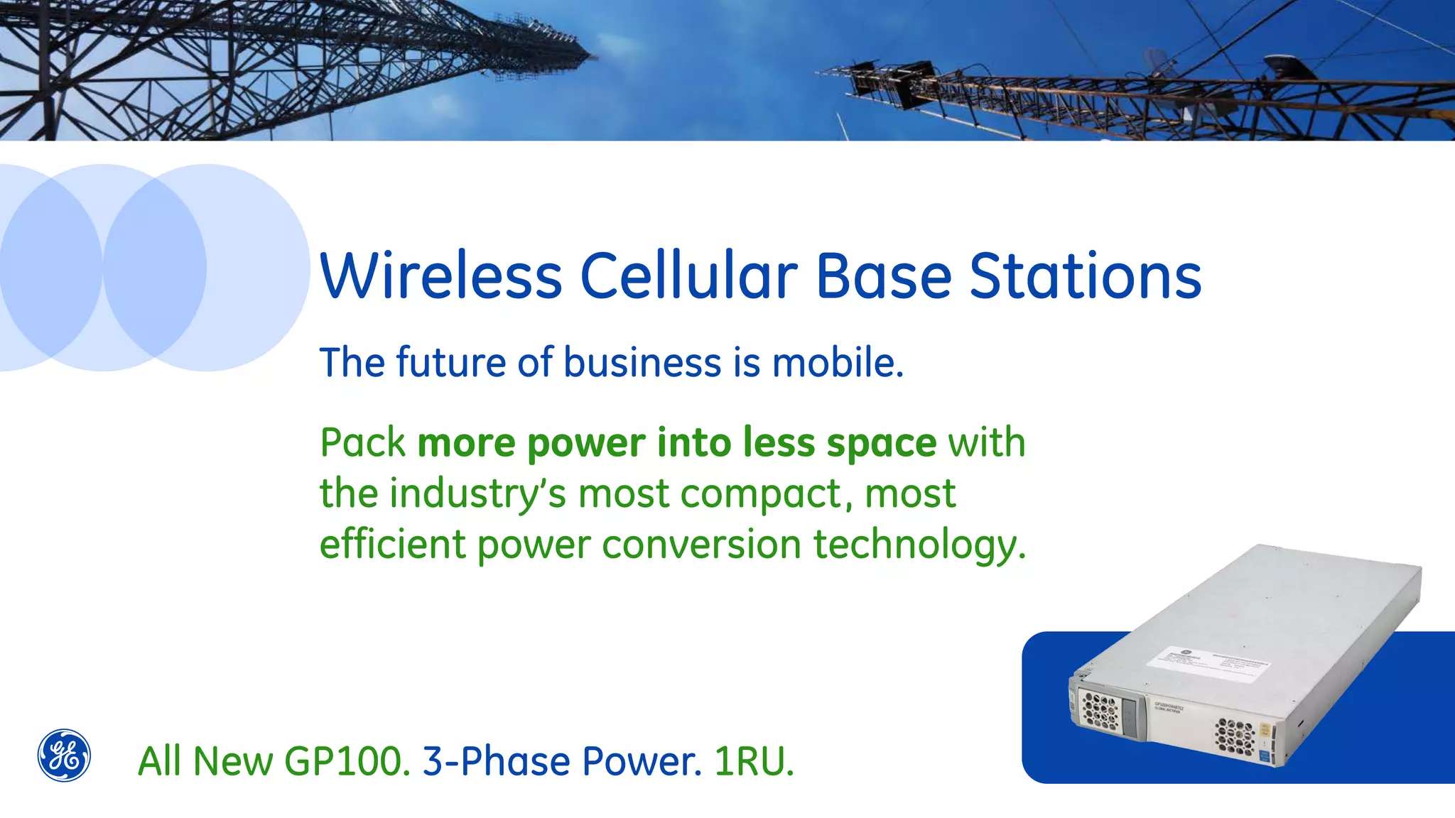 The future of business is mobile.
Pack more power into less space with
the industry’s most compact, most
efficient power conversion technology.
Wireless Cellular Base Stations
All New GP100. 3-Phase Power. 1RU.
 