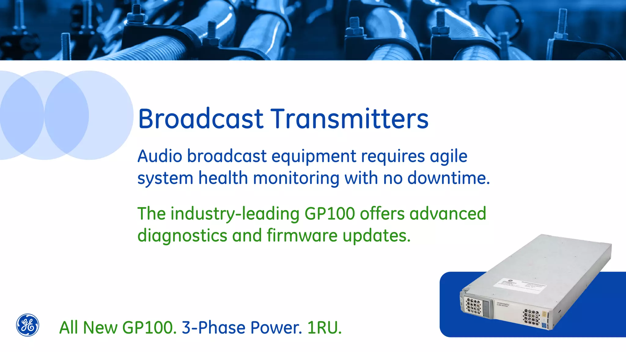 Audio broadcast equipment requires agile
system health monitoring with no downtime.
The industry-leading GP100 offers advanced
diagnostics and firmware updates.
Broadcast Transmitters
All New GP100. 3-Phase Power. 1RU.
 