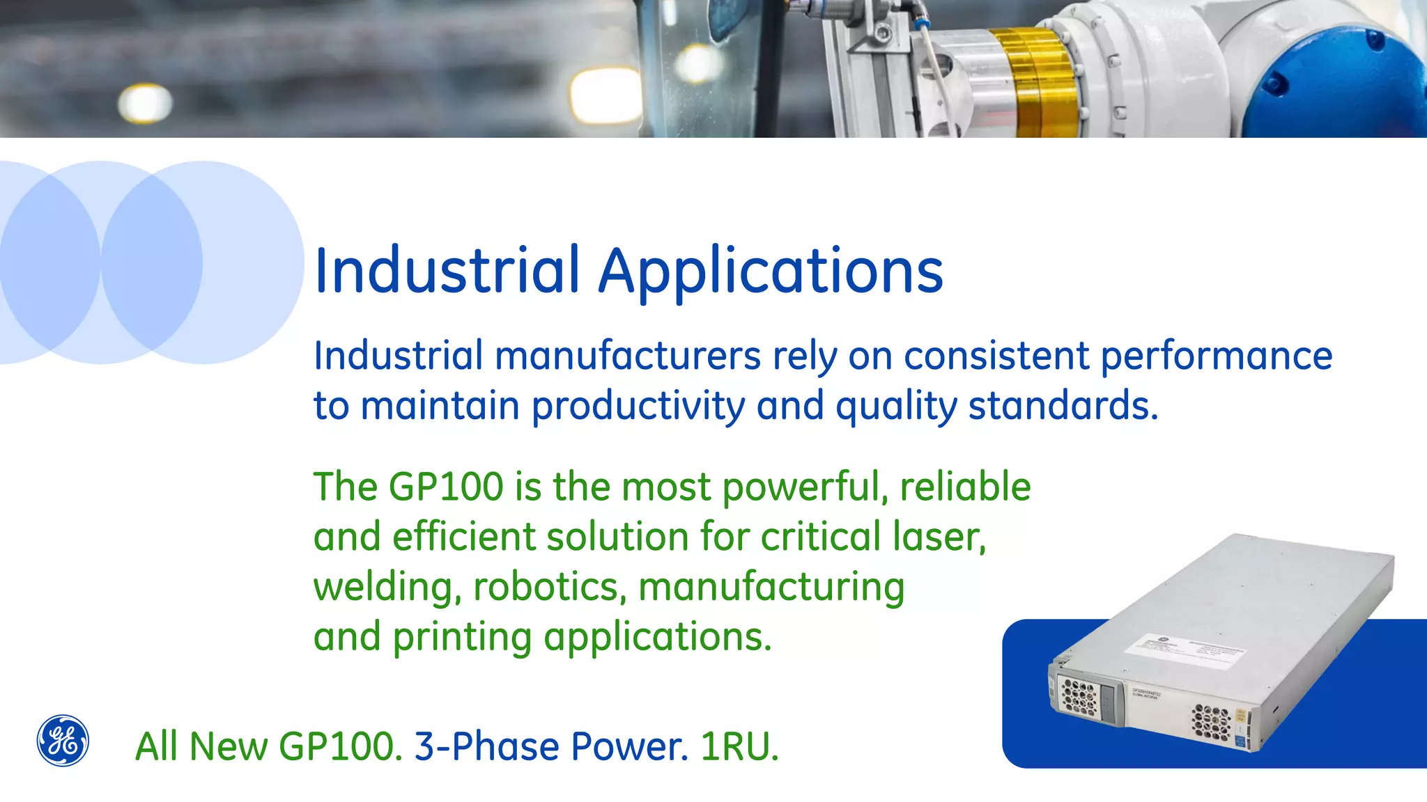 Industrial Applications
Industrial manufacturers rely on consistent performance
to maintain productivity and quality standards.
The GP100 is the most powerful, reliable
and efficient solution for critical laser,
welding, robotics, manufacturing
and printing applications.
All New GP100. 3-Phase Power. 1RU.
 