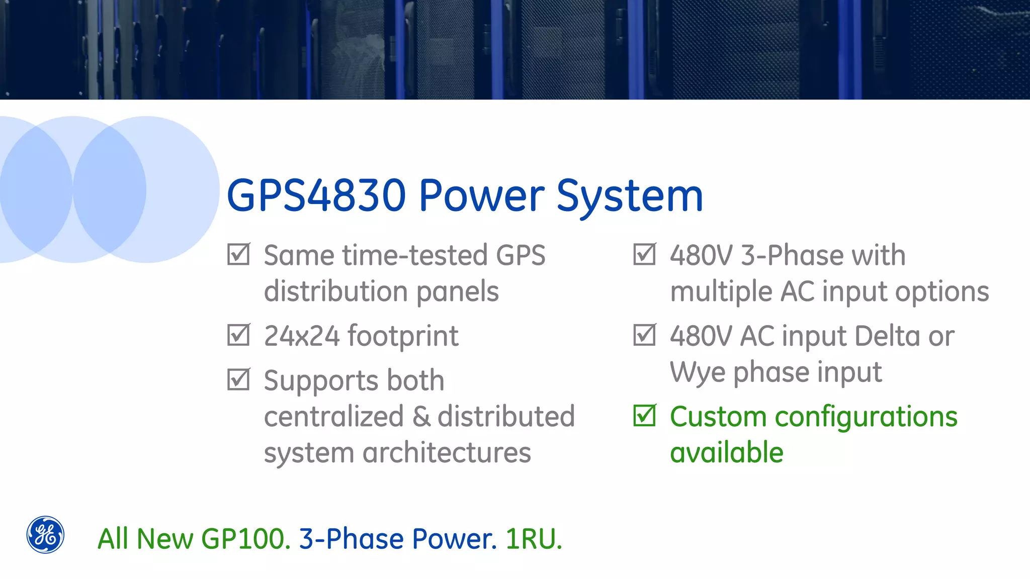  Same time-tested GPS
distribution panels
 24x24 footprint
 Supports both
centralized & distributed
system architectures
 480V 3-Phase with
multiple AC input options
 480V AC input Delta or
Wye phase input
 Custom configurations
available
GPS4830 Power System
All New GP100. 3-Phase Power. 1RU.
 