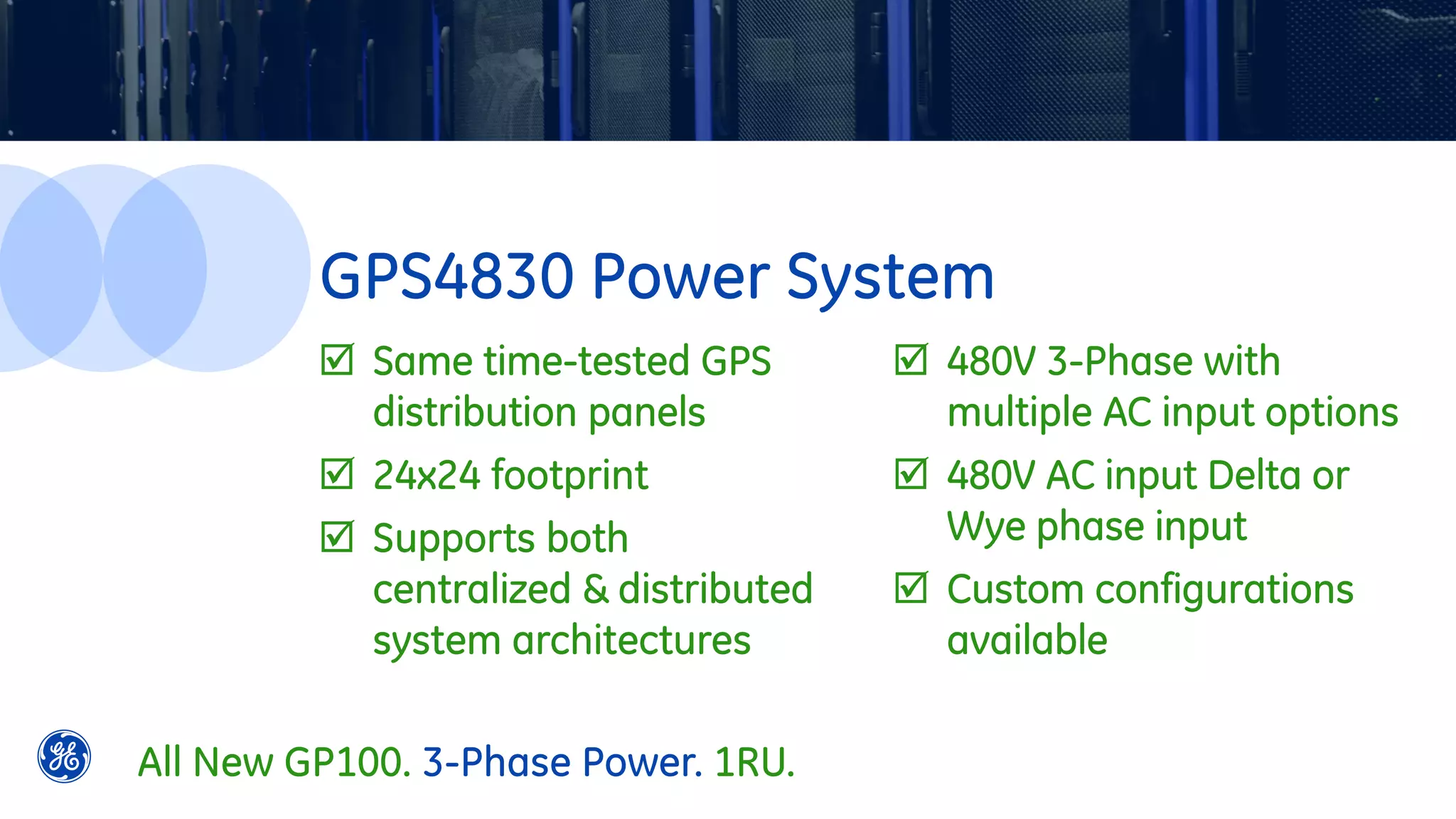  Same time-tested GPS
distribution panels
 24x24 footprint
 Supports both
centralized & distributed
system architectures
 480V 3-Phase with
multiple AC input options
 480V AC input Delta or
Wye phase input
 Custom configurations
available
GPS4830 Power System
All New GP100. 3-Phase Power. 1RU.
 