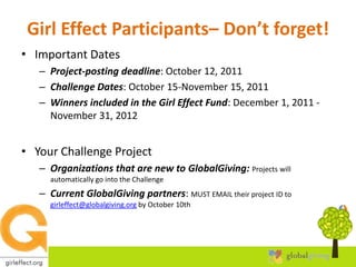 Girl Effect Participants– Don’t forget!Important DatesProject-posting deadline: October 12, 2011Challenge Dates: October 15-November 15, 2011Winners included in the Girl Effect Fund: December 1, 2011 - November 31, 2012Your Challenge ProjectOrganizations that are new to GlobalGiving: Projects will automatically go into the ChallengeCurrent GlobalGiving partners: MUST EMAIL their project ID to girleffect@globalgiving.org by October 10th