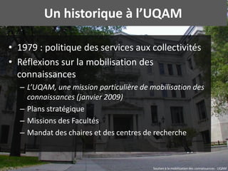 Un historique à l’UQAM

• 1979 : politique des services aux collectivités
• Réflexions sur la mobilisation des
  connaissa...