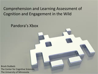 Comprehension and Learning Assessment of Cognition and Engagement in the Wild Pandora’s Xbox Brock Dubbels The Center for Cognitive Sciences,  The University of Minnesota 