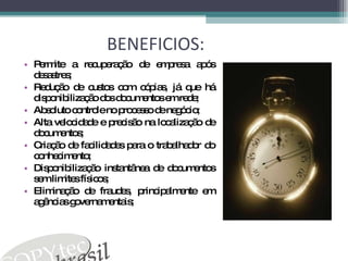BENEFICIOS:  Permite a recuperação de empresa após desastres;  Redução de custos com cópias, já que há disponibilização dos documentos em rede;  Absoluto controle no processo de negócio;  Alta velocidade e precisão na localização de documentos;  Criação de facilidades para o trabalhador do conhecimento;  Disponibilização instantânea de documentos sem limites físicos;  Eliminação de fraudes, principalmente em agências governamentais;  