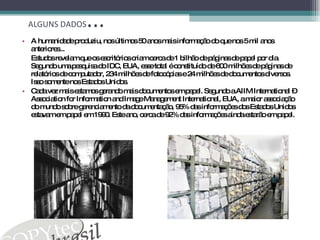 ALGUNS DADOS ... A humanidade produziu, nos últimos 50 anos mais informação do que nos 5 mil anos anteriores... Estudos revelam que os escritórios criam cerca de 1 bilhão de páginas de papel por dia. Segundo uma pesquisa do IDC, EUA, esse total é constituído de 600 milhões de páginas de relatórios de computador, 234 milhões de fotocópias e 24 milhões de documentos diversos. Isso somente nos Estados Unidos. Cada vez mais estamos gerando mais documentos em papel. Segundo a AIIM International – Association for Information and Image Management International, EUA, a maior associação do mundo sobre gerenciamento da documentação, 95% das informações dos Estados Unidos estavam em papel em 1990. Este ano, cerca de 92% das informações ainda estarão em papel. 