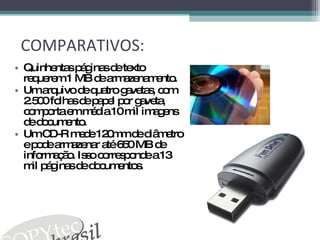 COMPARATIVOS: Quinhentas páginas de texto requerem 1 MB de armazenamento. Um arquivo de quatro gavetas, com 2.500 folhas de papel por gaveta, comporta em média 10 mil imagens de documento. Um CD-R mede 120mm de diâmetro e pode armazenar até 650 MB de informação. Isso corresponde a 13 mil páginas de documentos. 