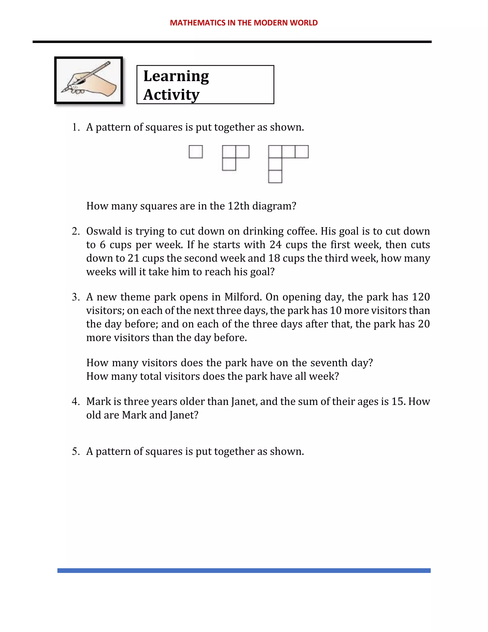 MATHEMATICS IN THE MODERN WORLD
Learning
Activity
1. A pattern of squares is put together as shown.
How many squares are in the 12th diagram?
2. Oswald is trying to cut down on drinking coffee. His goal is to cut down
to 6 cups per week. If he starts with 24 cups the first week, then cuts
down to 21 cups the second week and 18 cups the third week, how many
weeks will it take him to reach his goal?
3. A new theme park opens in Milford. On opening day, the park has 120
visitors; on each of the next three days, the park has 10 more visitors than
the day before; and on each of the three days after that, the park has 20
more visitors than the day before.
How many visitors does the park have on the seventh day?
How many total visitors does the park have all week?
4. Mark is three years older than Janet, and the sum of their ages is 15. How
old are Mark and Janet?
5. A pattern of squares is put together as shown.
 