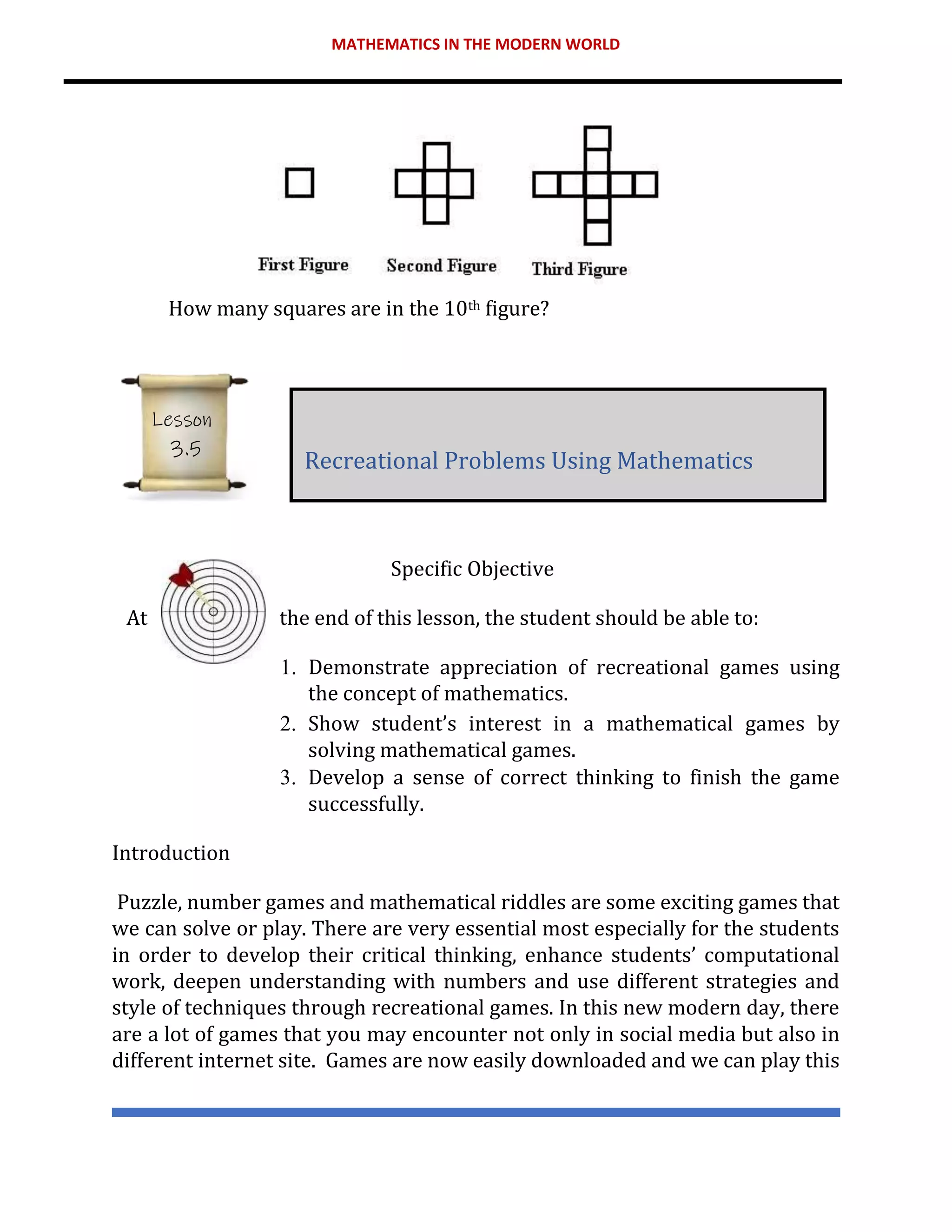 MATHEMATICS IN THE MODERN WORLD
How many squares are in the 10th figure?
Specific Objective
At the end of this lesson, the student should be able to:
1. Demonstrate appreciation of recreational games using
the concept of mathematics.
2. Show student’s interest in a mathematical games by
solving mathematical games.
3. Develop a sense of correct thinking to finish the game
successfully.
Introduction
Puzzle, number games and mathematical riddles are some exciting games that
we can solve or play. There are very essential most especially for the students
in order to develop their critical thinking, enhance students’ computational
work, deepen understanding with numbers and use different strategies and
style of techniques through recreational games. In this new modern day, there
are a lot of games that you may encounter not only in social media but also in
different internet site. Games are now easily downloaded and we can play this
Recreational Problems Using Mathematics
Lesson
3.5
 