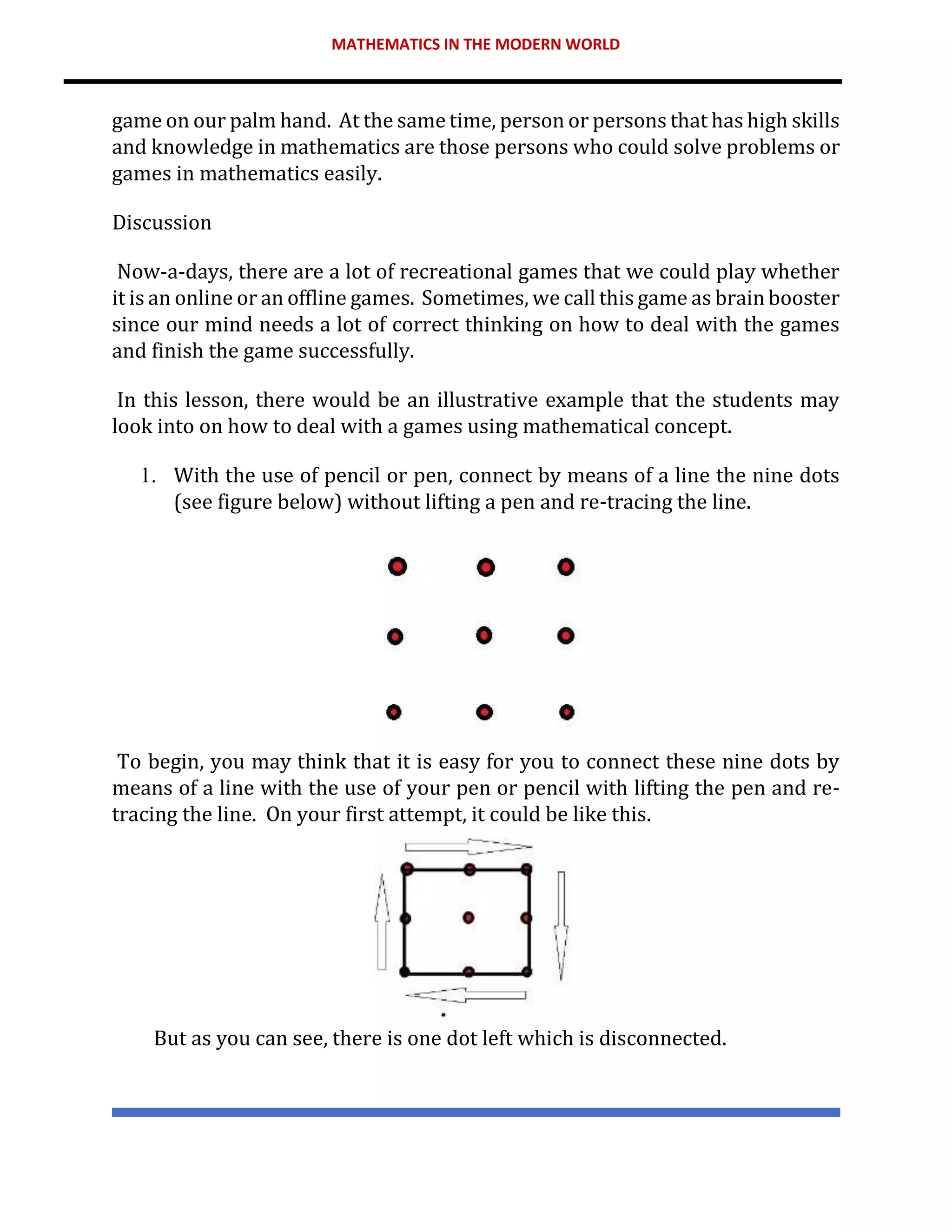 MATHEMATICS IN THE MODERN WORLD
game on our palm hand. At the same time, person or persons that has high skills
and knowledge in mathematics are those persons who could solve problems or
games in mathematics easily.
Discussion
Now-a-days, there are a lot of recreational games that we could play whether
it is an online or an offline games. Sometimes, we call this game as brain booster
since our mind needs a lot of correct thinking on how to deal with the games
and finish the game successfully.
In this lesson, there would be an illustrative example that the students may
look into on how to deal with a games using mathematical concept.
1. With the use of pencil or pen, connect by means of a line the nine dots
(see figure below) without lifting a pen and re-tracing the line.
To begin, you may think that it is easy for you to connect these nine dots by
means of a line with the use of your pen or pencil with lifting the pen and re-
tracing the line. On your first attempt, it could be like this.
But as you can see, there is one dot left which is disconnected.
 