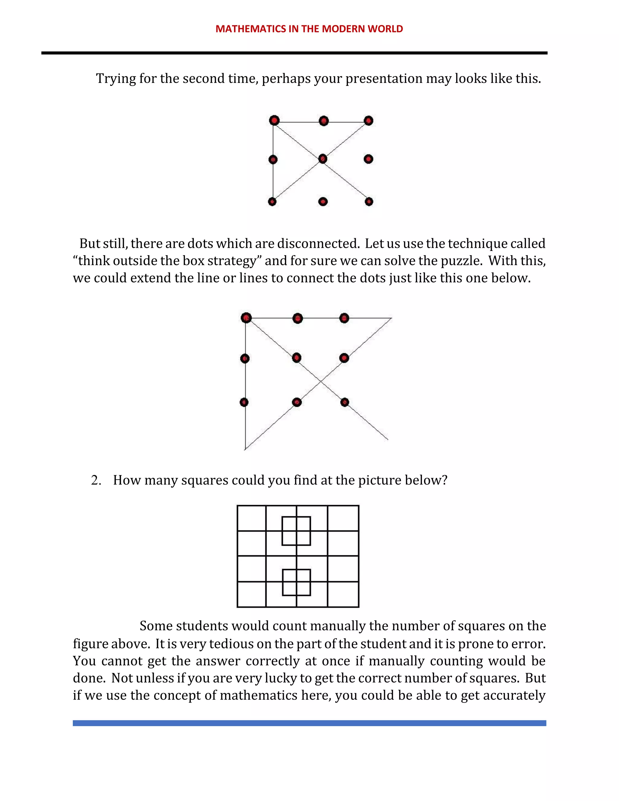 MATHEMATICS IN THE MODERN WORLD
Trying for the second time, perhaps your presentation may looks like this.
But still, there are dots which are disconnected. Let us use the technique called
“think outside the box strategy” and for sure we can solve the puzzle. With this,
we could extend the line or lines to connect the dots just like this one below.
2. How many squares could you find at the picture below?
Some students would count manually the number of squares on the
figure above. It is very tedious on the part of the student and it is prone to error.
You cannot get the answer correctly at once if manually counting would be
done. Not unless if you are very lucky to get the correct number of squares. But
if we use the concept of mathematics here, you could be able to get accurately
 
