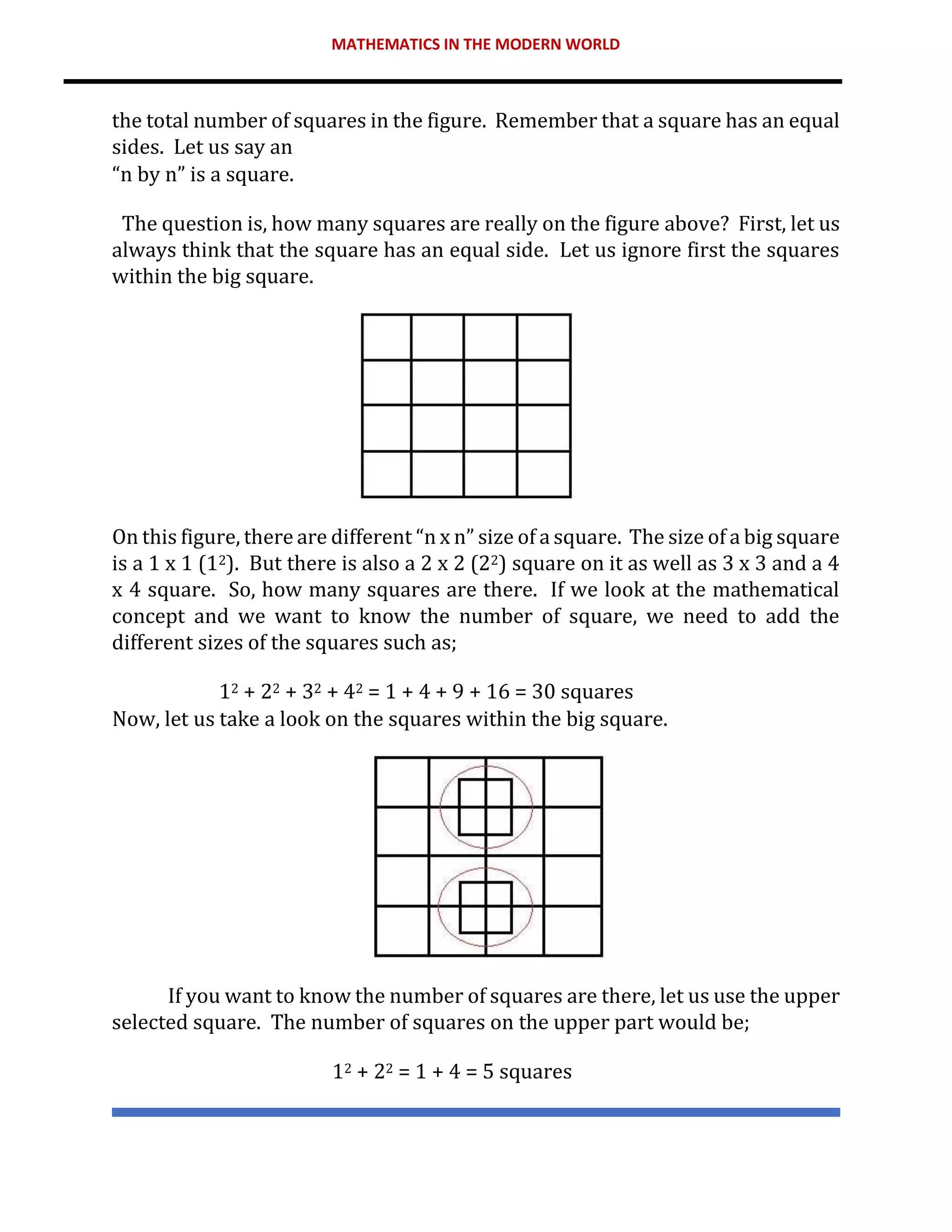 MATHEMATICS IN THE MODERN WORLD
the total number of squares in the figure. Remember that a square has an equal
sides. Let us say an
“n by n” is a square.
The question is, how many squares are really on the figure above? First, let us
always think that the square has an equal side. Let us ignore first the squares
within the big square.
On this figure, there are different “n x n” size of a square. The size of a big square
is a 1 x 1 (12). But there is also a 2 x 2 (22) square on it as well as 3 x 3 and a 4
x 4 square. So, how many squares are there. If we look at the mathematical
concept and we want to know the number of square, we need to add the
different sizes of the squares such as;
12 + 22 + 32 + 42 = 1 + 4 + 9 + 16 = 30 squares
Now, let us take a look on the squares within the big square.
If you want to know the number of squares are there, let us use the upper
selected square. The number of squares on the upper part would be;
12 + 22 = 1 + 4 = 5 squares
 