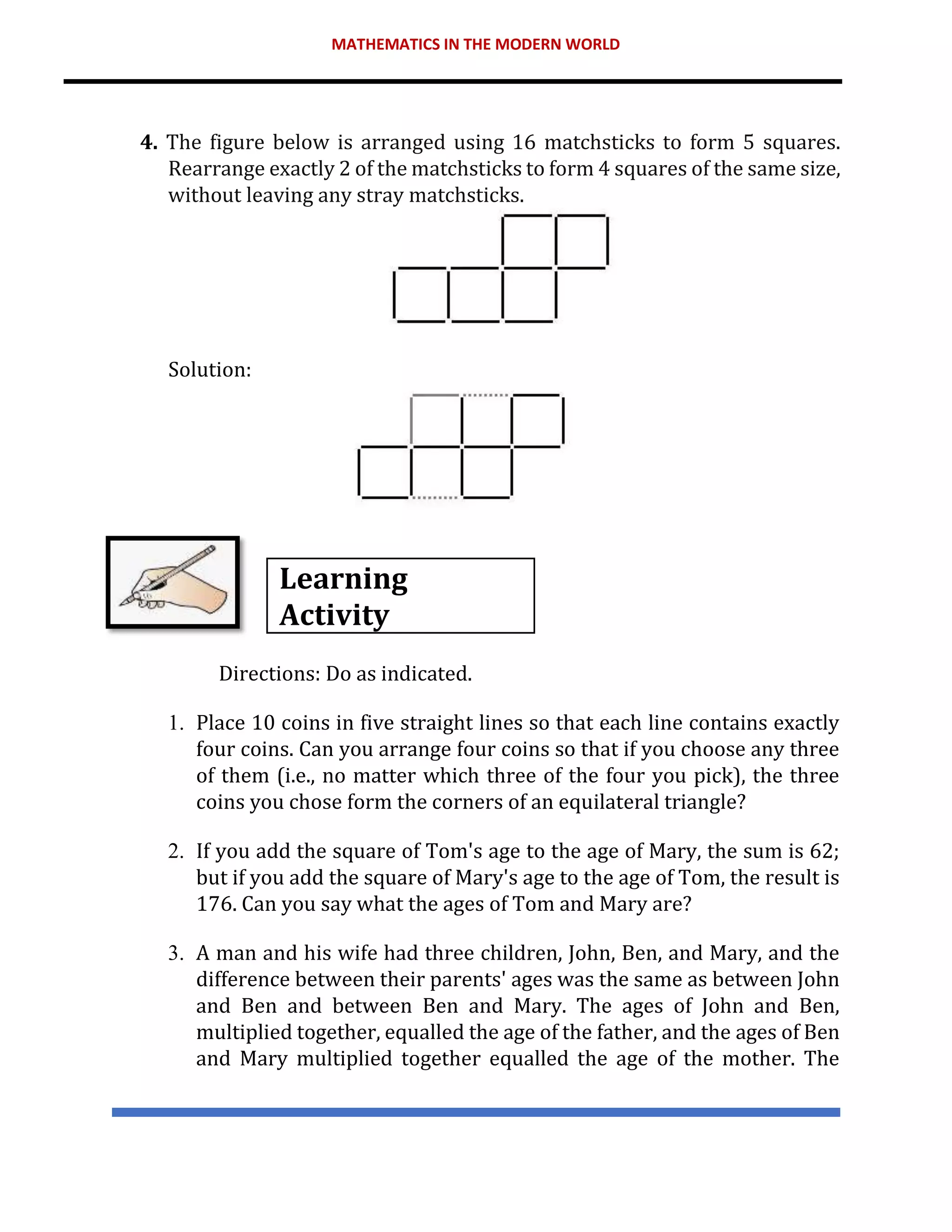 MATHEMATICS IN THE MODERN WORLD
4. The figure below is arranged using 16 matchsticks to form 5 squares.
Rearrange exactly 2 of the matchsticks to form 4 squares of the same size,
without leaving any stray matchsticks.
Solution:
Learning
Activity
Directions: Do as indicated.
1. Place 10 coins in five straight lines so that each line contains exactly
four coins. Can you arrange four coins so that if you choose any three
of them (i.e., no matter which three of the four you pick), the three
coins you chose form the corners of an equilateral triangle?
2. If you add the square of Tom's age to the age of Mary, the sum is 62;
but if you add the square of Mary's age to the age of Tom, the result is
176. Can you say what the ages of Tom and Mary are?
3. A man and his wife had three children, John, Ben, and Mary, and the
difference between their parents' ages was the same as between John
and Ben and between Ben and Mary. The ages of John and Ben,
multiplied together, equalled the age of the father, and the ages of Ben
and Mary multiplied together equalled the age of the mother. The
 