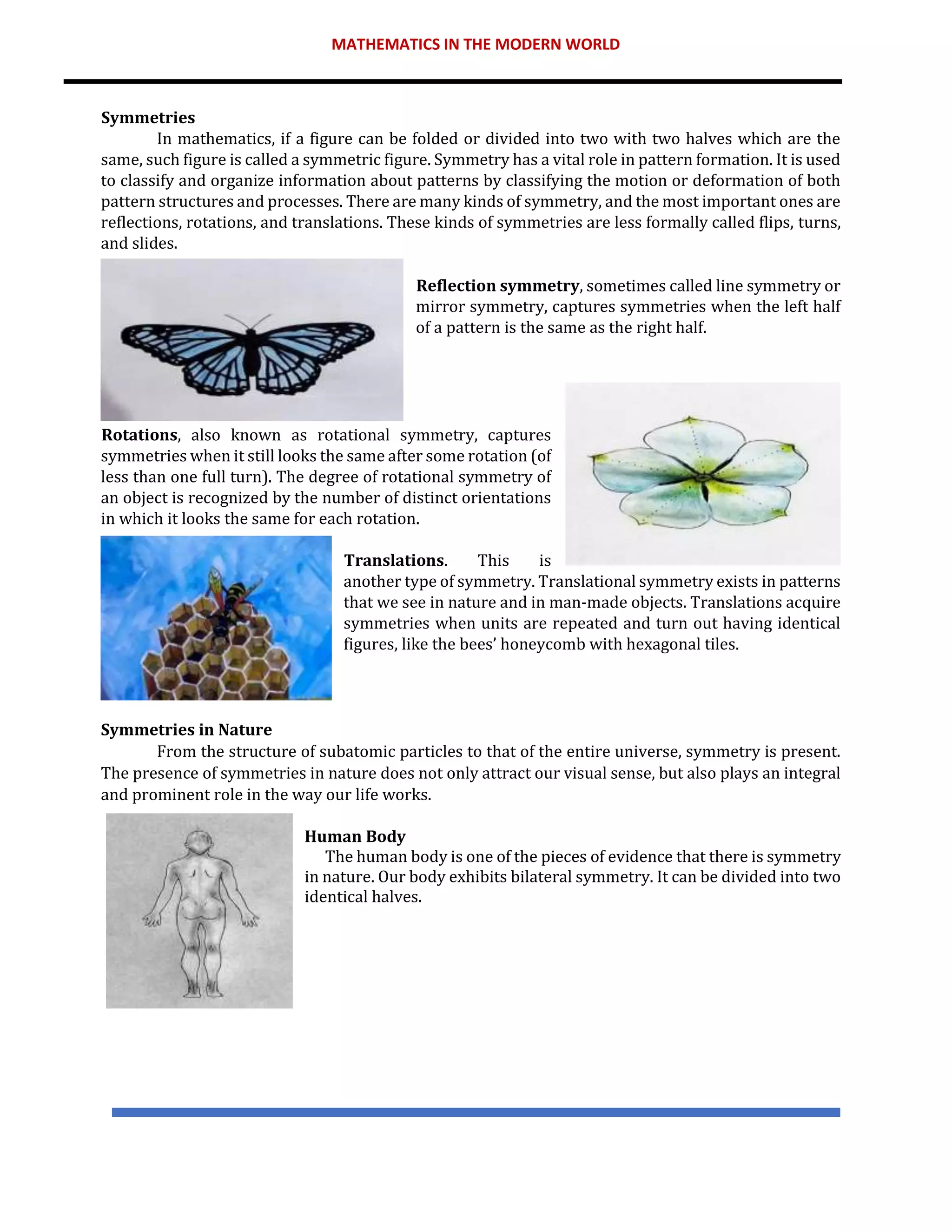 MATHEMATICS IN THE MODERN WORLD
Symmetries
In mathematics, if a figure can be folded or divided into two with two halves which are the
same, such figure is called a symmetric figure. Symmetry has a vital role in pattern formation. It is used
to classify and organize information about patterns by classifying the motion or deformation of both
pattern structures and processes. There are many kinds of symmetry, and the most important ones are
reflections, rotations, and translations. These kinds of symmetries are less formally called flips, turns,
and slides.
Reflection symmetry, sometimes called line symmetry or
mirror symmetry, captures symmetries when the left half
of a pattern is the same as the right half.
Rotations, also known as rotational symmetry, captures
symmetries when it still looks the same after some rotation (of
less than one full turn). The degree of rotational symmetry of
an object is recognized by the number of distinct orientations
in which it looks the same for each rotation.
Translations. This is
another type of symmetry. Translational symmetry exists in patterns
that we see in nature and in man-made objects. Translations acquire
symmetries when units are repeated and turn out having identical
figures, like the bees’ honeycomb with hexagonal tiles.
Symmetries in Nature
From the structure of subatomic particles to that of the entire universe, symmetry is present.
The presence of symmetries in nature does not only attract our visual sense, but also plays an integral
and prominent role in the way our life works.
Human Body
The human body is one of the pieces of evidence that there is symmetry
in nature. Our body exhibits bilateral symmetry. It can be divided into two
identical halves.
 