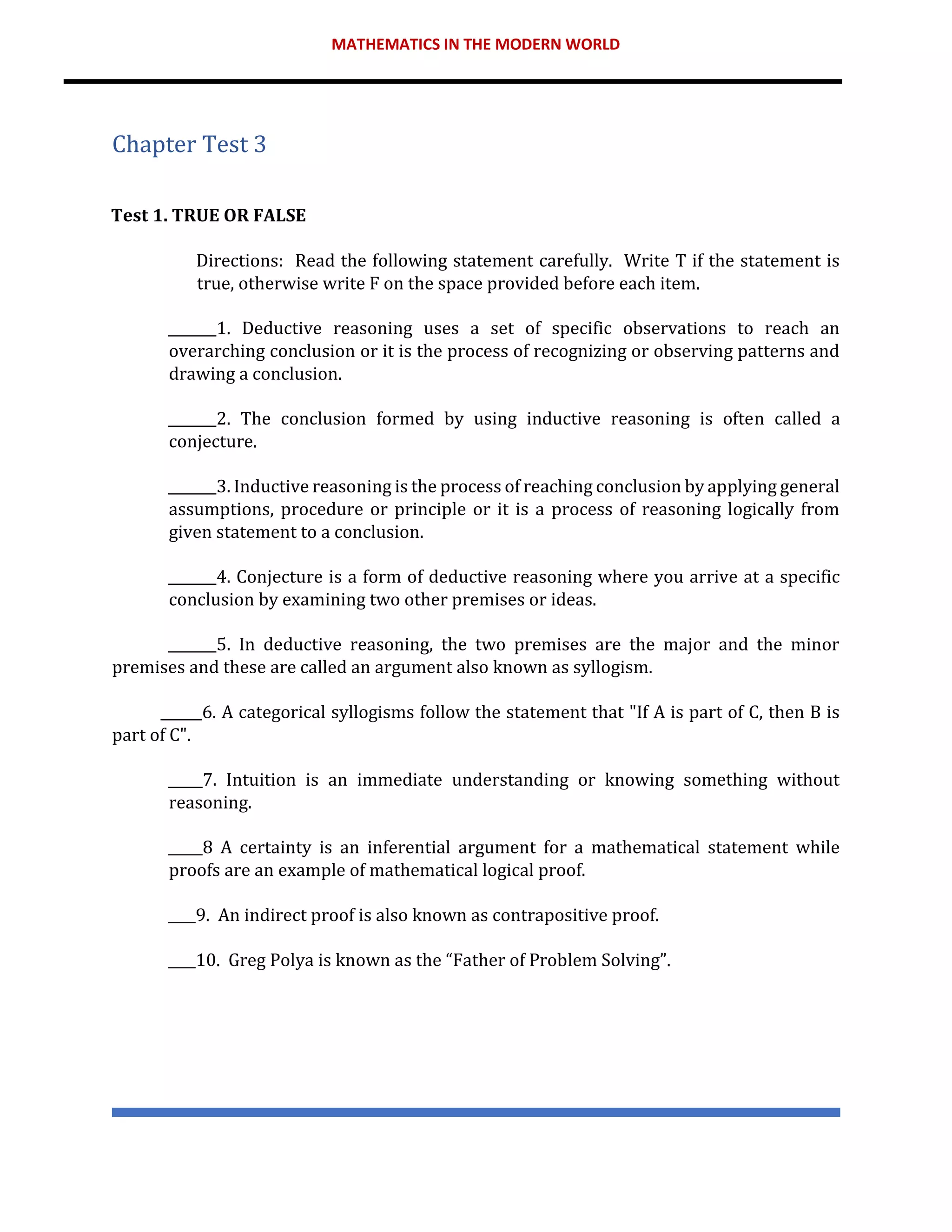 MATHEMATICS IN THE MODERN WORLD
Chapter Test 3
Test 1. TRUE OR FALSE
Directions: Read the following statement carefully. Write T if the statement is
true, otherwise write F on the space provided before each item.
_______1. Deductive reasoning uses a set of specific observations to reach an
overarching conclusion or it is the process of recognizing or observing patterns and
drawing a conclusion.
_______2. The conclusion formed by using inductive reasoning is often called a
conjecture.
_______3. Inductive reasoning is the process of reaching conclusion by applying general
assumptions, procedure or principle or it is a process of reasoning logically from
given statement to a conclusion.
_______4. Conjecture is a form of deductive reasoning where you arrive at a specific
conclusion by examining two other premises or ideas.
_______5. In deductive reasoning, the two premises are the major and the minor
premises and these are called an argument also known as syllogism.
______6. A categorical syllogisms follow the statement that "If A is part of C, then B is
part of C".
_____7. Intuition is an immediate understanding or knowing something without
reasoning.
_____8 A certainty is an inferential argument for a mathematical statement while
proofs are an example of mathematical logical proof.
____9. An indirect proof is also known as contrapositive proof.
____10. Greg Polya is known as the “Father of Problem Solving”.
 