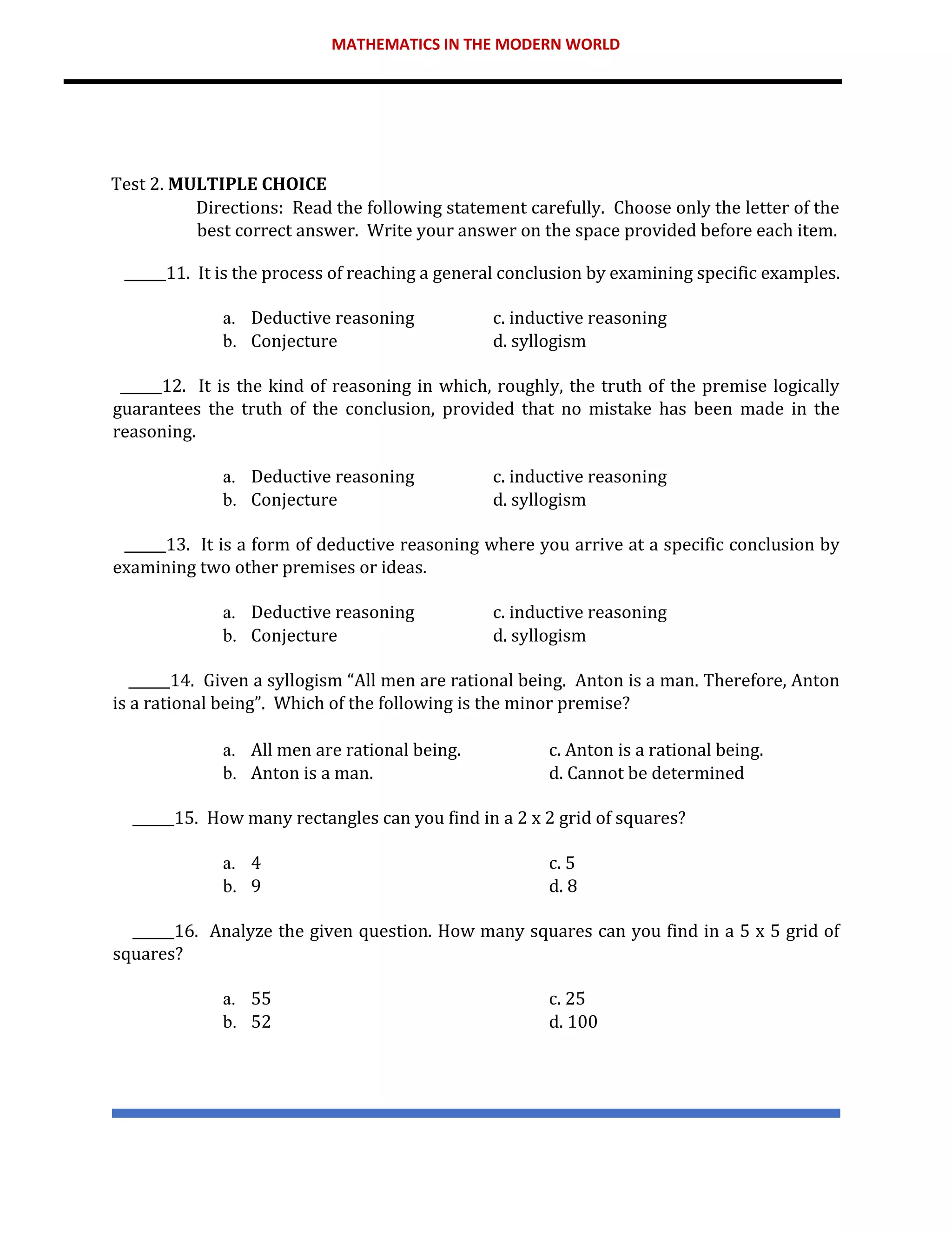 MATHEMATICS IN THE MODERN WORLD
Test 2. MULTIPLE CHOICE
Directions: Read the following statement carefully. Choose only the letter of the
best correct answer. Write your answer on the space provided before each item.
______11. It is the process of reaching a general conclusion by examining specific examples.
a. Deductive reasoning c. inductive reasoning
b. Conjecture d. syllogism
______12. It is the kind of reasoning in which, roughly, the truth of the premise logically
guarantees the truth of the conclusion, provided that no mistake has been made in the
reasoning.
a. Deductive reasoning c. inductive reasoning
b. Conjecture d. syllogism
______13. It is a form of deductive reasoning where you arrive at a specific conclusion by
examining two other premises or ideas.
a. Deductive reasoning c. inductive reasoning
b. Conjecture d. syllogism
______14. Given a syllogism “All men are rational being. Anton is a man. Therefore, Anton
is a rational being”. Which of the following is the minor premise?
a. All men are rational being. c. Anton is a rational being.
b. Anton is a man. d. Cannot be determined
______15. How many rectangles can you find in a 2 x 2 grid of squares?
a. 4 c. 5
b. 9 d. 8
______16. Analyze the given question. How many squares can you find in a 5 x 5 grid of
squares?
a. 55 c. 25
b. 52 d. 100
 