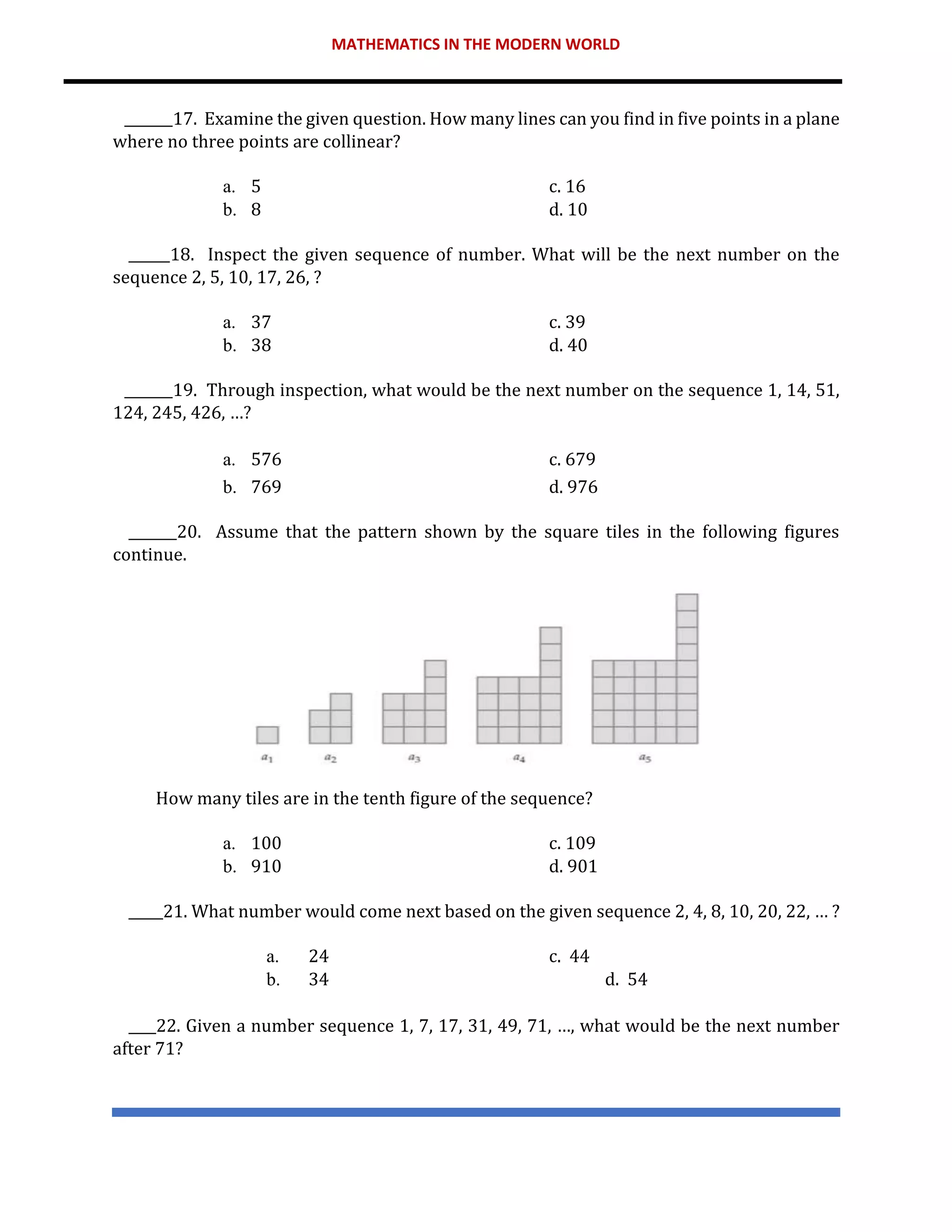 MATHEMATICS IN THE MODERN WORLD
_______17. Examine the given question. How many lines can you find in five points in a plane
where no three points are collinear?
a. 5 c. 16
b. 8 d. 10
______18. Inspect the given sequence of number. What will be the next number on the
sequence 2, 5, 10, 17, 26, ?
a. 37 c. 39
b. 38 d. 40
_______19. Through inspection, what would be the next number on the sequence 1, 14, 51,
124, 245, 426, …?
a. 576 c. 679
b. 769 d. 976
_______20. Assume that the pattern shown by the square tiles in the following figures
continue.
How many tiles are in the tenth figure of the sequence?
a. 100 c. 109
b. 910 d. 901
_____21. What number would come next based on the given sequence 2, 4, 8, 10, 20, 22, … ?
a. 24 c. 44
b. 34 d. 54
____22. Given a number sequence 1, 7, 17, 31, 49, 71, …, what would be the next number
after 71?
 