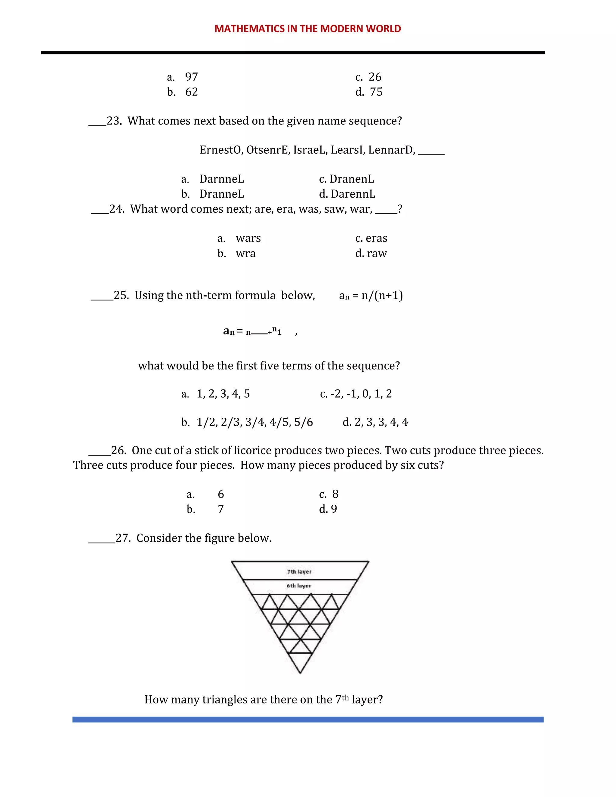 MATHEMATICS IN THE MODERN WORLD
a. 97 c. 26
b. 62 d. 75
____23. What comes next based on the given name sequence?
ErnestO, OtsenrE, IsraeL, LearsI, LennarD, ______
a. DarnneL c. DranenL
b. DranneL d. DarennL
____24. What word comes next; are, era, was, saw, war, _____?
a. wars c. eras
b. wra d. raw
_____25. Using the nth-term formula below, an = n/(n+1)
𝐚𝐧 = 𝐧 +𝐧𝟏 ,
what would be the first five terms of the sequence?
a. 1, 2, 3, 4, 5 c. -2, -1, 0, 1, 2
b. 1/2, 2/3, 3/4, 4/5, 5/6 d. 2, 3, 3, 4, 4
_____26. One cut of a stick of licorice produces two pieces. Two cuts produce three pieces.
Three cuts produce four pieces. How many pieces produced by six cuts?
a. 6 c. 8
b. 7 d. 9
______27. Consider the figure below.
How many triangles are there on the 7th layer?
 