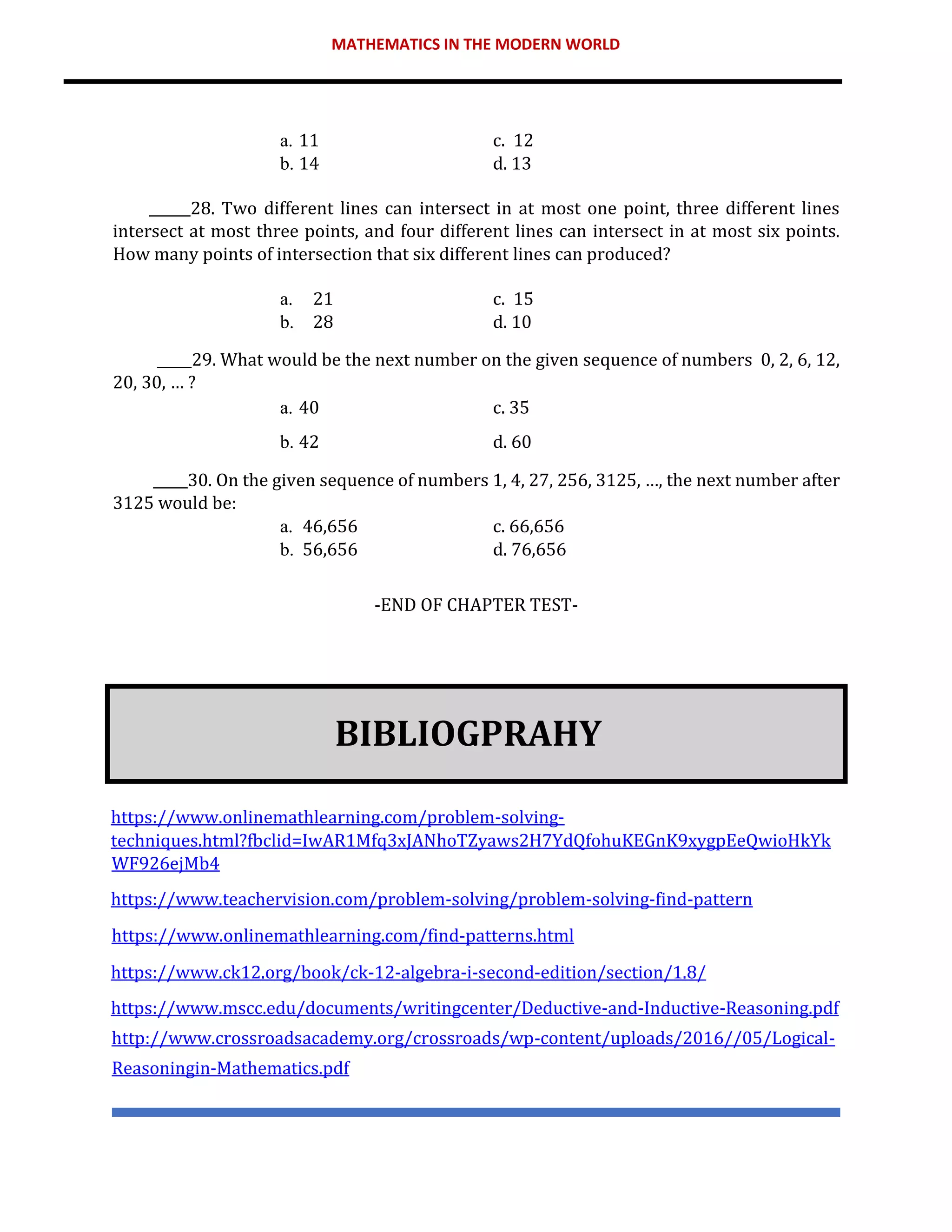 MATHEMATICS IN THE MODERN WORLD
a. 11 c. 12
b. 14 d. 13
______28. Two different lines can intersect in at most one point, three different lines
intersect at most three points, and four different lines can intersect in at most six points.
How many points of intersection that six different lines can produced?
a. 21 c. 15
b. 28 d. 10
_____29. What would be the next number on the given sequence of numbers 0, 2, 6, 12,
20, 30, … ?
a. 40 c. 35
b. 42 d. 60
_____30. On the given sequence of numbers 1, 4, 27, 256, 3125, …, the next number after
3125 would be:
a. 46,656 c. 66,656
b. 56,656 d. 76,656
-END OF CHAPTER TEST-
BIBLIOGPRAHY
https://www.onlinemathlearning.com/problem-solving-
techniques.html?fbclid=IwAR1Mfq3xJANhoTZyaws2H7YdQfohuKEGnK9xygpEeQwioHkYk
WF926ejMb4
https://www.teachervision.com/problem-solving/problem-solving-find-pattern
https://www.onlinemathlearning.com/find-patterns.html
https://www.ck12.org/book/ck-12-algebra-i-second-edition/section/1.8/
https://www.mscc.edu/documents/writingcenter/Deductive-and-Inductive-Reasoning.pdf
http://www.crossroadsacademy.org/crossroads/wp-content/uploads/2016//05/Logical-
Reasoningin-Mathematics.pdf
 