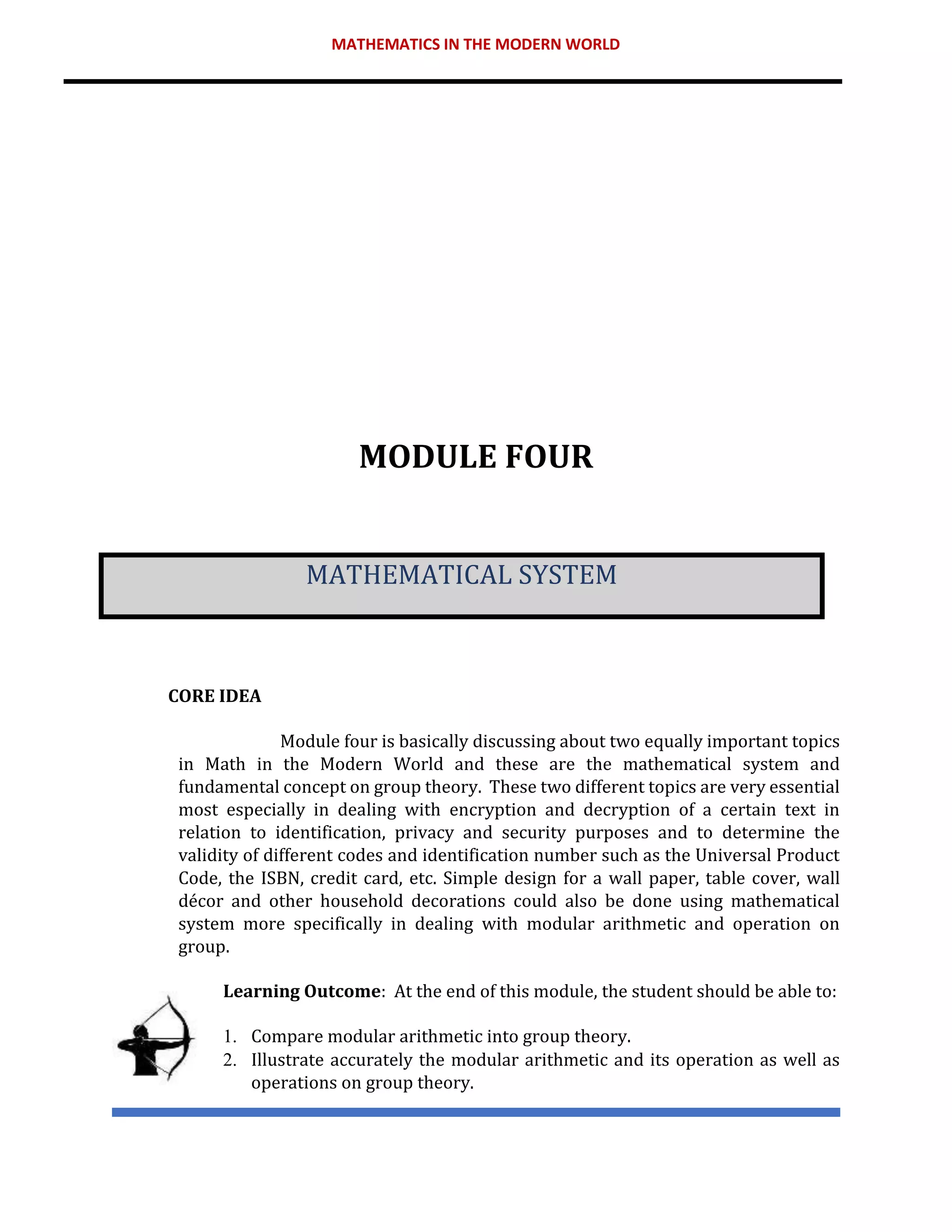 MATHEMATICS IN THE MODERN WORLD
MODULE FOUR
MATHEMATICAL SYSTEM
CORE IDEA
Module four is basically discussing about two equally important topics
in Math in the Modern World and these are the mathematical system and
fundamental concept on group theory. These two different topics are very essential
most especially in dealing with encryption and decryption of a certain text in
relation to identification, privacy and security purposes and to determine the
validity of different codes and identification number such as the Universal Product
Code, the ISBN, credit card, etc. Simple design for a wall paper, table cover, wall
décor and other household decorations could also be done using mathematical
system more specifically in dealing with modular arithmetic and operation on
group.
Learning Outcome: At the end of this module, the student should be able to:
1. Compare modular arithmetic into group theory.
2. Illustrate accurately the modular arithmetic and its operation as well as
operations on group theory.
 