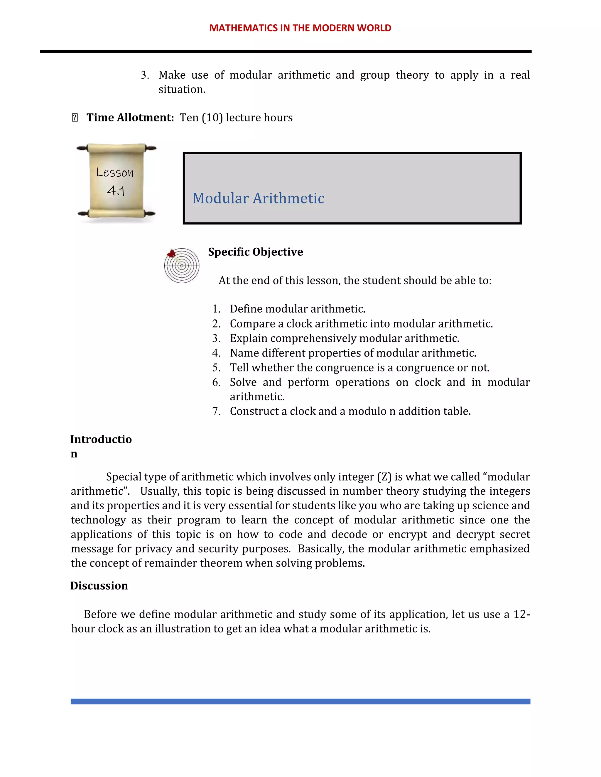MATHEMATICS IN THE MODERN WORLD
3. Make use of modular arithmetic and group theory to apply in a real
situation.
Time Allotment: Ten (10) lecture hours
Specific Objective
At the end of this lesson, the student should be able to:
1. Define modular arithmetic.
2. Compare a clock arithmetic into modular arithmetic.
3. Explain comprehensively modular arithmetic.
4. Name different properties of modular arithmetic.
5. Tell whether the congruence is a congruence or not.
6. Solve and perform operations on clock and in modular
arithmetic.
7. Construct a clock and a modulo n addition table.
Introductio
n
Special type of arithmetic which involves only integer (Z) is what we called “modular
arithmetic”. Usually, this topic is being discussed in number theory studying the integers
and its properties and it is very essential for students like you who are taking up science and
technology as their program to learn the concept of modular arithmetic since one the
applications of this topic is on how to code and decode or encrypt and decrypt secret
message for privacy and security purposes. Basically, the modular arithmetic emphasized
the concept of remainder theorem when solving problems.
Discussion
Before we define modular arithmetic and study some of its application, let us use a 12-
hour clock as an illustration to get an idea what a modular arithmetic is.
Modular Arithmetic
Lesson
4.1
 