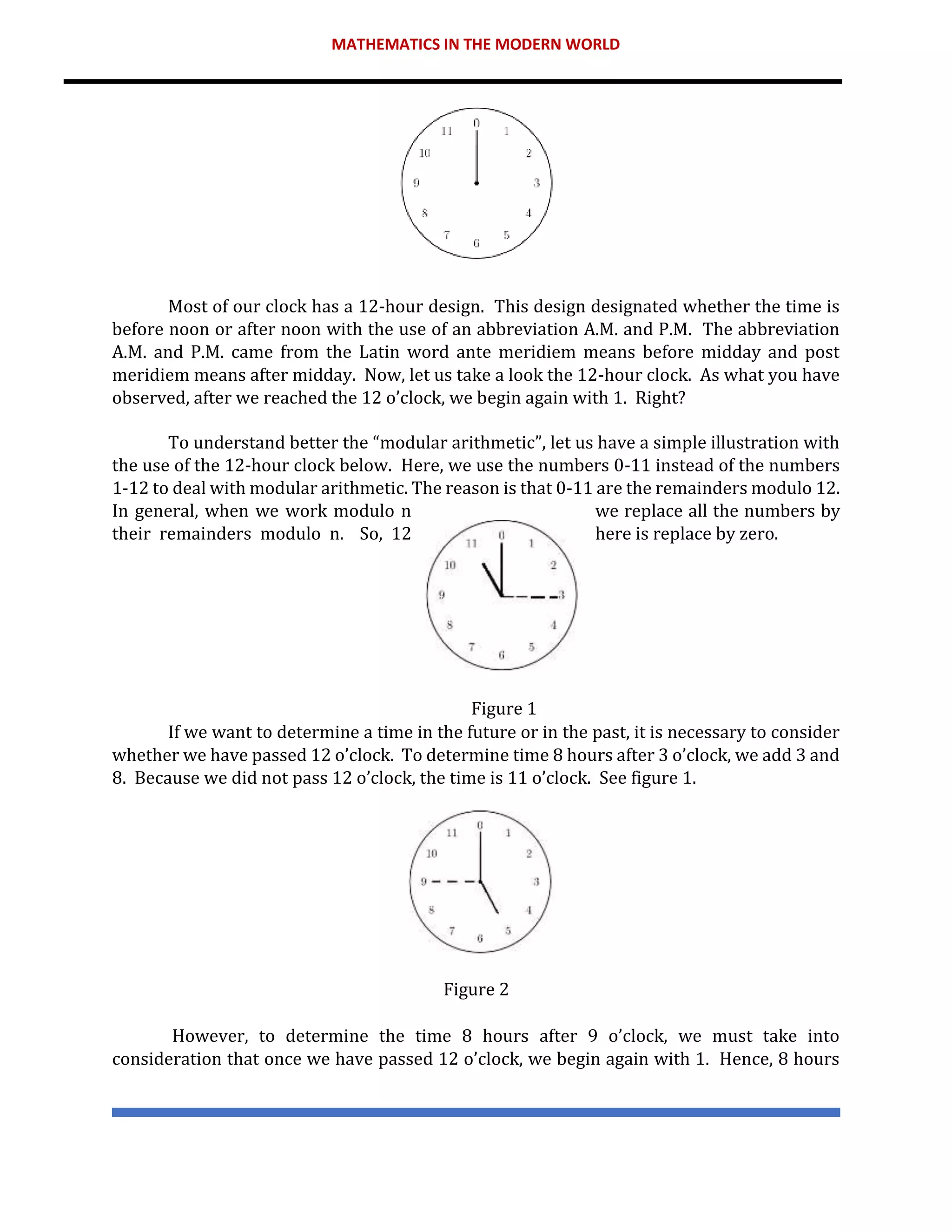 MATHEMATICS IN THE MODERN WORLD
Most of our clock has a 12-hour design. This design designated whether the time is
before noon or after noon with the use of an abbreviation A.M. and P.M. The abbreviation
A.M. and P.M. came from the Latin word ante meridiem means before midday and post
meridiem means after midday. Now, let us take a look the 12-hour clock. As what you have
observed, after we reached the 12 o’clock, we begin again with 1. Right?
To understand better the “modular arithmetic”, let us have a simple illustration with
the use of the 12-hour clock below. Here, we use the numbers 0-11 instead of the numbers
1-12 to deal with modular arithmetic. The reason is that 0-11 are the remainders modulo 12.
In general, when we work modulo n we replace all the numbers by
their remainders modulo n. So, 12 here is replace by zero.
Figure 1
If we want to determine a time in the future or in the past, it is necessary to consider
whether we have passed 12 o’clock. To determine time 8 hours after 3 o’clock, we add 3 and
8. Because we did not pass 12 o’clock, the time is 11 o’clock. See figure 1.
Figure 2
However, to determine the time 8 hours after 9 o’clock, we must take into
consideration that once we have passed 12 o’clock, we begin again with 1. Hence, 8 hours
 