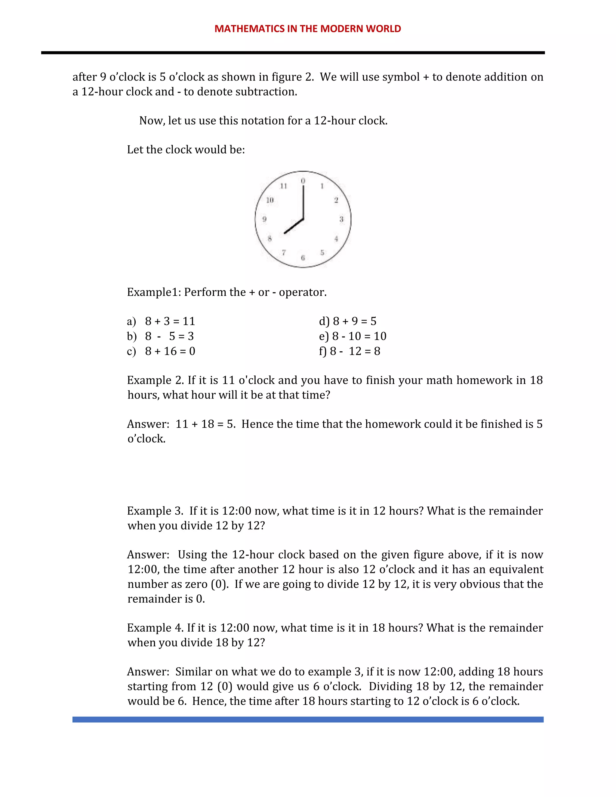 MATHEMATICS IN THE MODERN WORLD
after 9 o’clock is 5 o’clock as shown in figure 2. We will use symbol + to denote addition on
a 12-hour clock and - to denote subtraction.
Now, let us use this notation for a 12-hour clock.
Let the clock would be:
Example1: Perform the + or - operator.
a) 8 + 3 = 11 d) 8 + 9 = 5
b) 8 - 5 = 3 e) 8 - 10 = 10
c) 8 + 16 = 0 f) 8 - 12 = 8
Example 2. If it is 11 o'clock and you have to finish your math homework in 18
hours, what hour will it be at that time?
Answer: 11 + 18 = 5. Hence the time that the homework could it be finished is 5
o’clock.
Example 3. If it is 12:00 now, what time is it in 12 hours? What is the remainder
when you divide 12 by 12?
Answer: Using the 12-hour clock based on the given figure above, if it is now
12:00, the time after another 12 hour is also 12 o’clock and it has an equivalent
number as zero (0). If we are going to divide 12 by 12, it is very obvious that the
remainder is 0.
Example 4. If it is 12:00 now, what time is it in 18 hours? What is the remainder
when you divide 18 by 12?
Answer: Similar on what we do to example 3, if it is now 12:00, adding 18 hours
starting from 12 (0) would give us 6 o’clock. Dividing 18 by 12, the remainder
would be 6. Hence, the time after 18 hours starting to 12 o’clock is 6 o’clock.
 