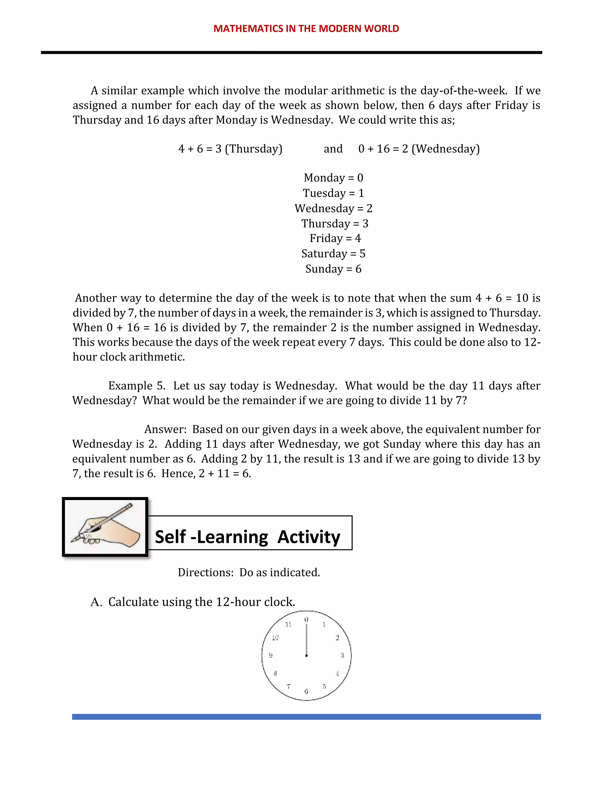 MATHEMATICS IN THE MODERN WORLD
A similar example which involve the modular arithmetic is the day-of-the-week. If we
assigned a number for each day of the week as shown below, then 6 days after Friday is
Thursday and 16 days after Monday is Wednesday. We could write this as;
4 + 6 = 3 (Thursday) and 0 + 16 = 2 (Wednesday)
Monday = 0
Tuesday = 1
Wednesday = 2
Thursday = 3
Friday = 4
Saturday = 5
Sunday = 6
Another way to determine the day of the week is to note that when the sum 4 + 6 = 10 is
divided by 7, the number of days in a week, the remainder is 3, which is assigned to Thursday.
When 0 + 16 = 16 is divided by 7, the remainder 2 is the number assigned in Wednesday.
This works because the days of the week repeat every 7 days. This could be done also to 12-
hour clock arithmetic.
Example 5. Let us say today is Wednesday. What would be the day 11 days after
Wednesday? What would be the remainder if we are going to divide 11 by 7?
Answer: Based on our given days in a week above, the equivalent number for
Wednesday is 2. Adding 11 days after Wednesday, we got Sunday where this day has an
equivalent number as 6. Adding 2 by 11, the result is 13 and if we are going to divide 13 by
7, the result is 6. Hence, 2 + 11 = 6.
Directions: Do as indicated.
A. Calculate using the 12-hour clock.
Self -Learning Activity
 