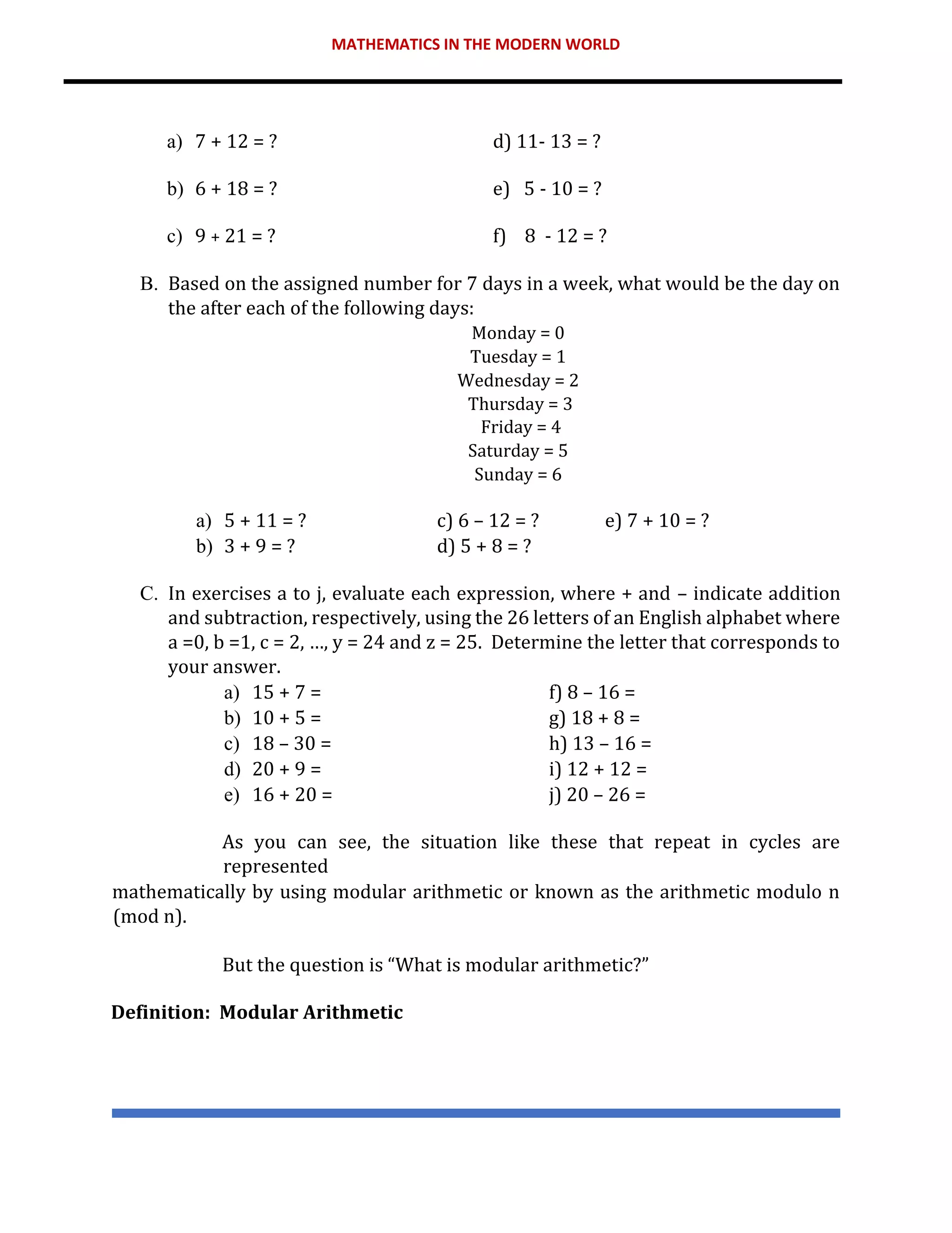 MATHEMATICS IN THE MODERN WORLD
a) 7 + 12 = ? d) 11- 13 = ?
b) 6 + 18 = ? e) 5 - 10 = ?
c) 9 + 21 = ? f) 8 - 12 = ?
B. Based on the assigned number for 7 days in a week, what would be the day on
the after each of the following days:
Monday = 0
Tuesday = 1
Wednesday = 2
Thursday = 3
Friday = 4
Saturday = 5
Sunday = 6
a) 5 + 11 = ? c) 6 – 12 = ? e) 7 + 10 = ?
b) 3 + 9 = ? d) 5 + 8 = ?
C. In exercises a to j, evaluate each expression, where + and – indicate addition
and subtraction, respectively, using the 26 letters of an English alphabet where
a =0, b =1, c = 2, …, y = 24 and z = 25. Determine the letter that corresponds to
your answer.
a) 15 + 7 = f) 8 – 16 =
b) 10 + 5 = g) 18 + 8 =
c) 18 – 30 = h) 13 – 16 =
d) 20 + 9 = i) 12 + 12 =
e) 16 + 20 = j) 20 – 26 =
As you can see, the situation like these that repeat in cycles are
represented
mathematically by using modular arithmetic or known as the arithmetic modulo n
(mod n).
But the question is “What is modular arithmetic?”
Definition: Modular Arithmetic
 