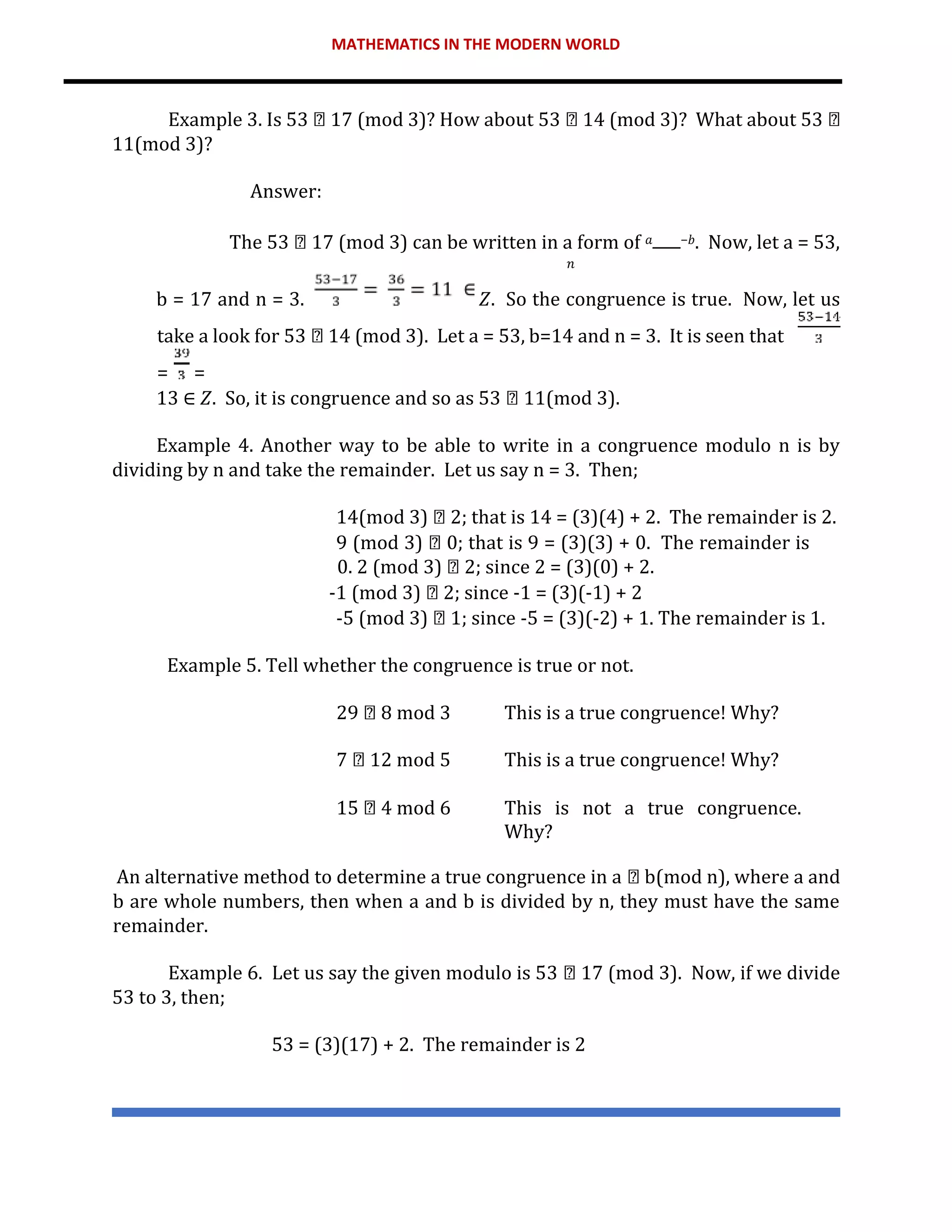 MATHEMATICS IN THE MODERN WORLD
Example 3. Is 53 17 (mod 3)? How about 53 14 (mod 3)? What about 53
11(mod 3)?
Answer:
The 53 17 (mod 3) can be written in a form of 𝑎 −𝑏. Now, let a = 53,
𝑛
b = 17 and n = 3. 𝑍. So the congruence is true. Now, let us
take a look for 53 14 (mod 3). Let a = 53, b=14 and n = 3. It is seen that
= =
13 ∈ 𝑍. So, it is congruence and so as 53 11(mod 3).
Example 4. Another way to be able to write in a congruence modulo n is by
dividing by n and take the remainder. Let us say n = 3. Then;
14(mod 3) 2; that is 14 = (3)(4) + 2. The remainder is 2.
9 (mod 3) 0; that is 9 = (3)(3) + 0. The remainder is
0. 2 (mod 3) 2; since 2 = (3)(0) + 2.
-1 (mod 3) 2; since -1 = (3)(-1) + 2
-5 (mod 3) 1; since -5 = (3)(-2) + 1. The remainder is 1.
Example 5. Tell whether the congruence is true or not.
29 8 mod 3 This is a true congruence! Why?
7 12 mod 5 This is a true congruence! Why?
15 4 mod 6 This is not a true congruence.
Why?
An alternative method to determine a true congruence in a b(mod n), where a and
b are whole numbers, then when a and b is divided by n, they must have the same
remainder.
Example 6. Let us say the given modulo is 53 17 (mod 3). Now, if we divide
53 to 3, then;
53 = (3)(17) + 2. The remainder is 2
 
