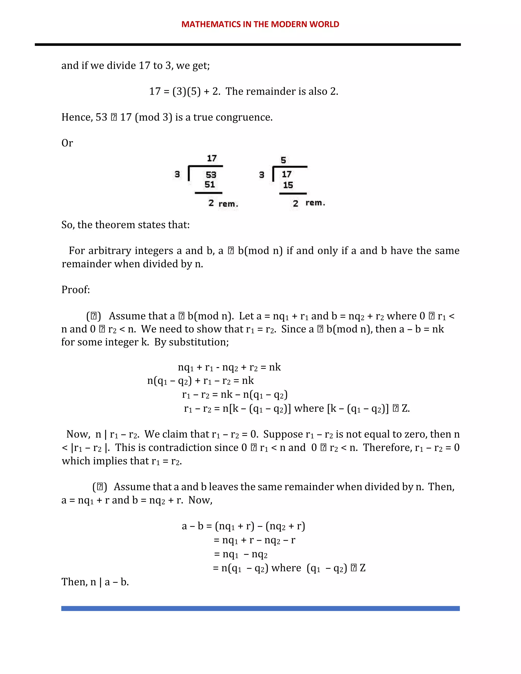 MATHEMATICS IN THE MODERN WORLD
and if we divide 17 to 3, we get;
17 = (3)(5) + 2. The remainder is also 2.
Hence, 53 17 (mod 3) is a true congruence.
Or
So, the theorem states that:
For arbitrary integers a and b, a b(mod n) if and only if a and b have the same
remainder when divided by n.
Proof:
( ) Assume that a b(mod n). Let a = nq1 + r1 and b = nq2 + r2 where 0 r1 <
n and 0 r2 < n. We need to show that r1 = r2. Since a b(mod n), then a – b = nk
for some integer k. By substitution;
nq1 + r1 - nq2 + r2 = nk
n(q1 – q2) + r1 – r2 = nk
r1 – r2 = nk – n(q1 – q2)
r1 – r2 = n[k – (q1 – q2)] where [k – (q1 – q2)] Z.
Now, n | r1 – r2. We claim that r1 – r2 = 0. Suppose r1 – r2 is not equal to zero, then n
< |r1 – r2 |. This is contradiction since 0 r1 < n and 0 r2 < n. Therefore, r1 – r2 = 0
which implies that r1 = r2.
( ) Assume that a and b leaves the same remainder when divided by n. Then,
a = nq1 + r and b = nq2 + r. Now,
a – b = (nq1 + r) – (nq2 + r)
= nq1 + r – nq2 – r
= nq1 – nq2
= n(q1 – q2) where (q1 – q2) Z
Then, n | a – b.
 