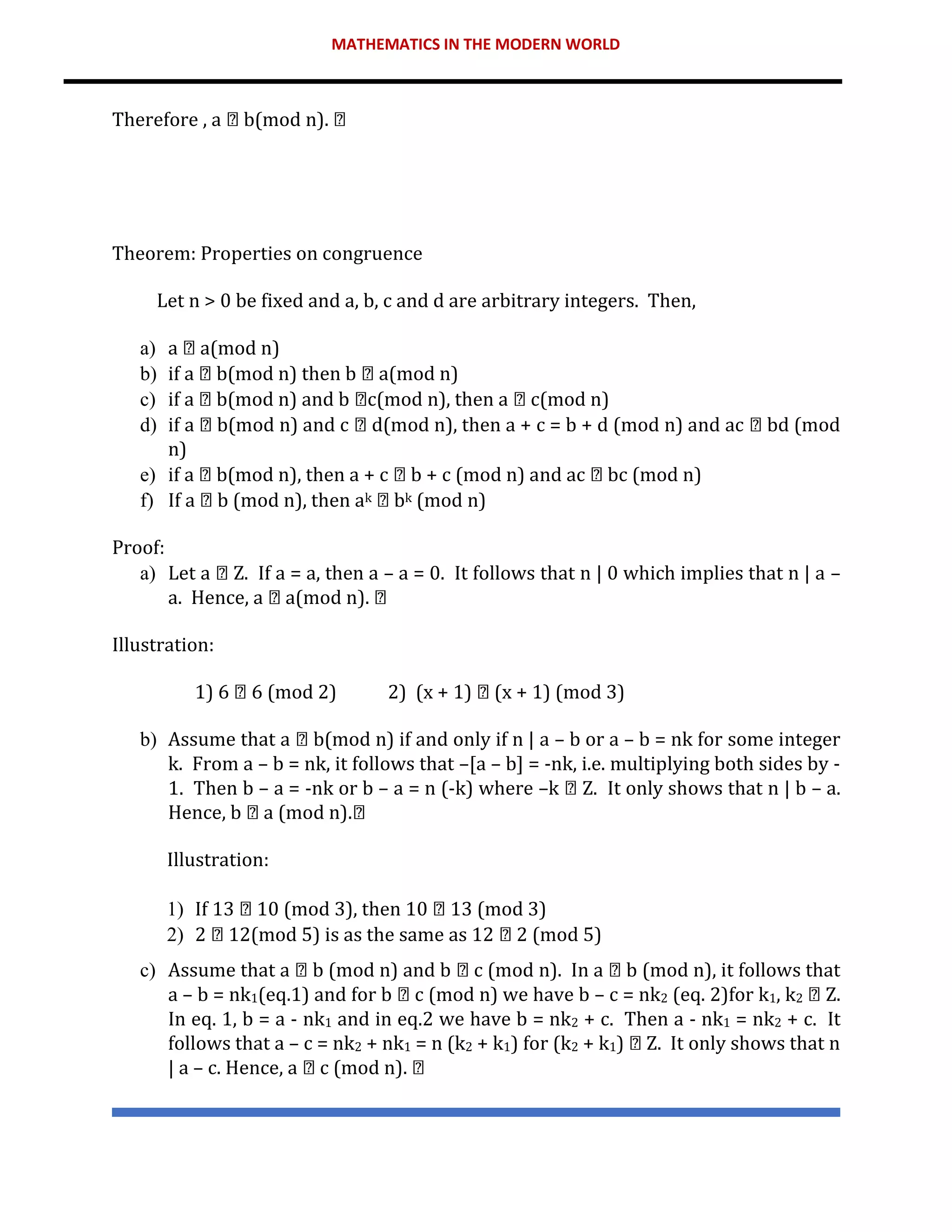 MATHEMATICS IN THE MODERN WORLD
Therefore , a b(mod n).
Theorem: Properties on congruence
Let n > 0 be fixed and a, b, c and d are arbitrary integers. Then,
a) a a(mod n)
b) if a b(mod n) then b a(mod n)
c) if a b(mod n) and b c(mod n), then a c(mod n)
d) if a b(mod n) and c d(mod n), then a + c = b + d (mod n) and ac bd (mod
n)
e) if a b(mod n), then a + c b + c (mod n) and ac bc (mod n)
f) If a b (mod n), then ak bk (mod n)
Proof:
a) Let a Z. If a = a, then a – a = 0. It follows that n | 0 which implies that n | a –
a. Hence, a a(mod n).
Illustration:
1) 6 6 (mod 2) 2) (x + 1) (x + 1) (mod 3)
b) Assume that a b(mod n) if and only if n | a – b or a – b = nk for some integer
k. From a – b = nk, it follows that –[a – b] = -nk, i.e. multiplying both sides by -
1. Then b – a = -nk or b – a = n (-k) where –k Z. It only shows that n | b – a.
Hence, b a (mod n).
Illustration:
1) If 13 10 (mod 3), then 10 13 (mod 3)
2) 2 12(mod 5) is as the same as 12 2 (mod 5)
c) Assume that a b (mod n) and b c (mod n). In a b (mod n), it follows that
a – b = nk1(eq.1) and for b c (mod n) we have b – c = nk2 (eq. 2)for k1, k2 Z.
In eq. 1, b = a - nk1 and in eq.2 we have b = nk2 + c. Then a - nk1 = nk2 + c. It
follows that a – c = nk2 + nk1 = n (k2 + k1) for (k2 + k1) Z. It only shows that n
| a – c. Hence, a c (mod n).
 