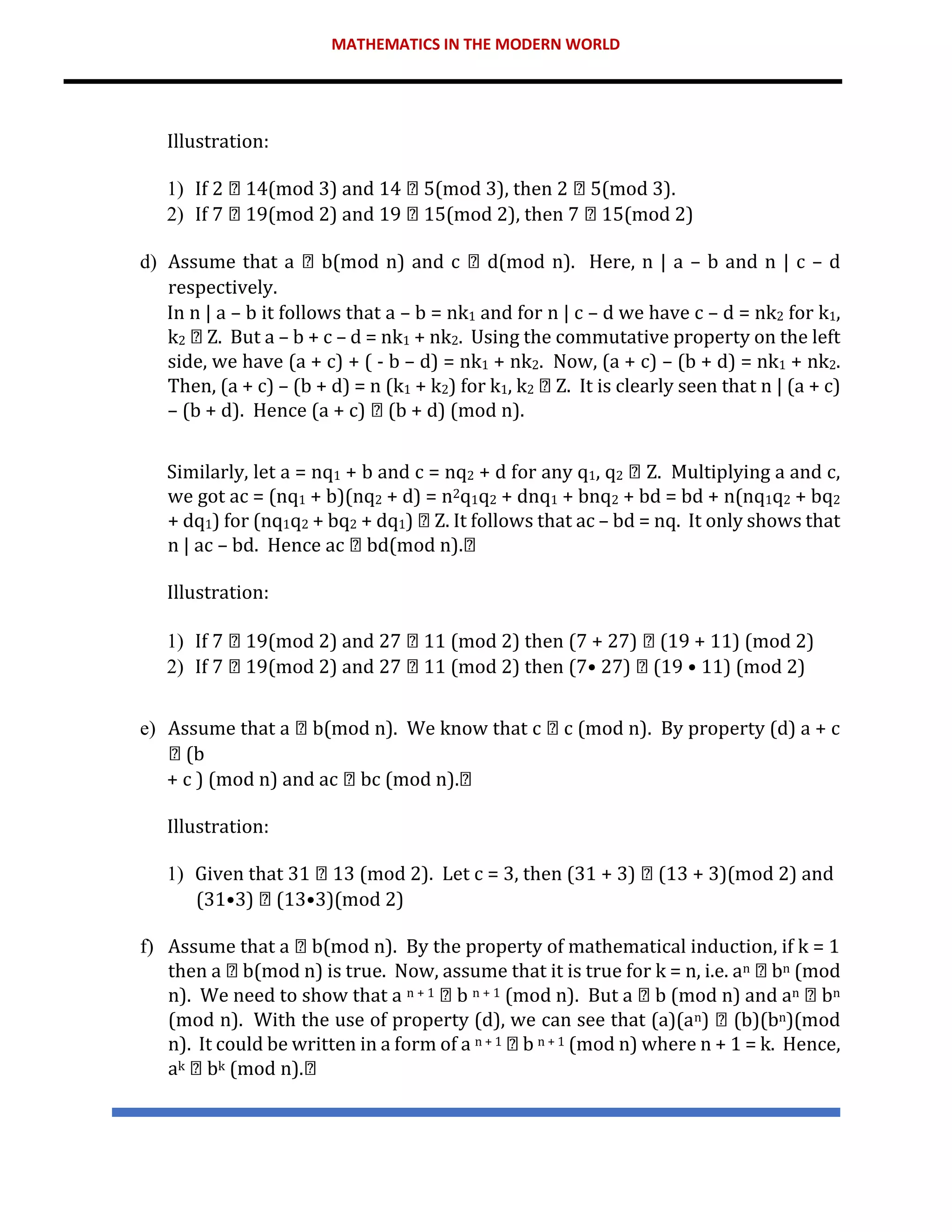 MATHEMATICS IN THE MODERN WORLD
Illustration:
1) If 2 14(mod 3) and 14 5(mod 3), then 2 5(mod 3).
2) If 7 19(mod 2) and 19 15(mod 2), then 7 15(mod 2)
d) Assume that a b(mod n) and c d(mod n). Here, n | a – b and n | c – d
respectively.
In n | a – b it follows that a – b = nk1 and for n | c – d we have c – d = nk2 for k1,
k2 Z. But a – b + c – d = nk1 + nk2. Using the commutative property on the left
side, we have (a + c) + ( - b – d) = nk1 + nk2. Now, (a + c) – (b + d) = nk1 + nk2.
Then, (a + c) – (b + d) = n (k1 + k2) for k1, k2 Z. It is clearly seen that n | (a + c)
– (b + d). Hence (a + c) (b + d) (mod n).
Similarly, let a = nq1 + b and c = nq2 + d for any q1, q2 Z. Multiplying a and c,
we got ac = (nq1 + b)(nq2 + d) = n2q1q2 + dnq1 + bnq2 + bd = bd + n(nq1q2 + bq2
+ dq1) for (nq1q2 + bq2 + dq1) Z. It follows that ac – bd = nq. It only shows that
n | ac – bd. Hence ac bd(mod n).
Illustration:
1) If 7 19(mod 2) and 27 11 (mod 2) then (7 + 27) (19 + 11) (mod 2)
2) If 7 19(mod 2) and 27 11 (mod 2) then (7• 27) (19 • 11) (mod 2)
e) Assume that a b(mod n). We know that c c (mod n). By property (d) a + c
(b
+ c ) (mod n) and ac bc (mod n).
Illustration:
1) Given that 31 13 (mod 2). Let c = 3, then (31 + 3) (13 + 3)(mod 2) and
(31•3) (13•3)(mod 2)
f) Assume that a b(mod n). By the property of mathematical induction, if k = 1
then a b(mod n) is true. Now, assume that it is true for k = n, i.e. an bn (mod
n). We need to show that a n + 1 b n + 1 (mod n). But a b (mod n) and an bn
(mod n). With the use of property (d), we can see that (a)(an) (b)(bn)(mod
n). It could be written in a form of a n + 1 b n + 1 (mod n) where n + 1 = k. Hence,
ak bk (mod n).
 