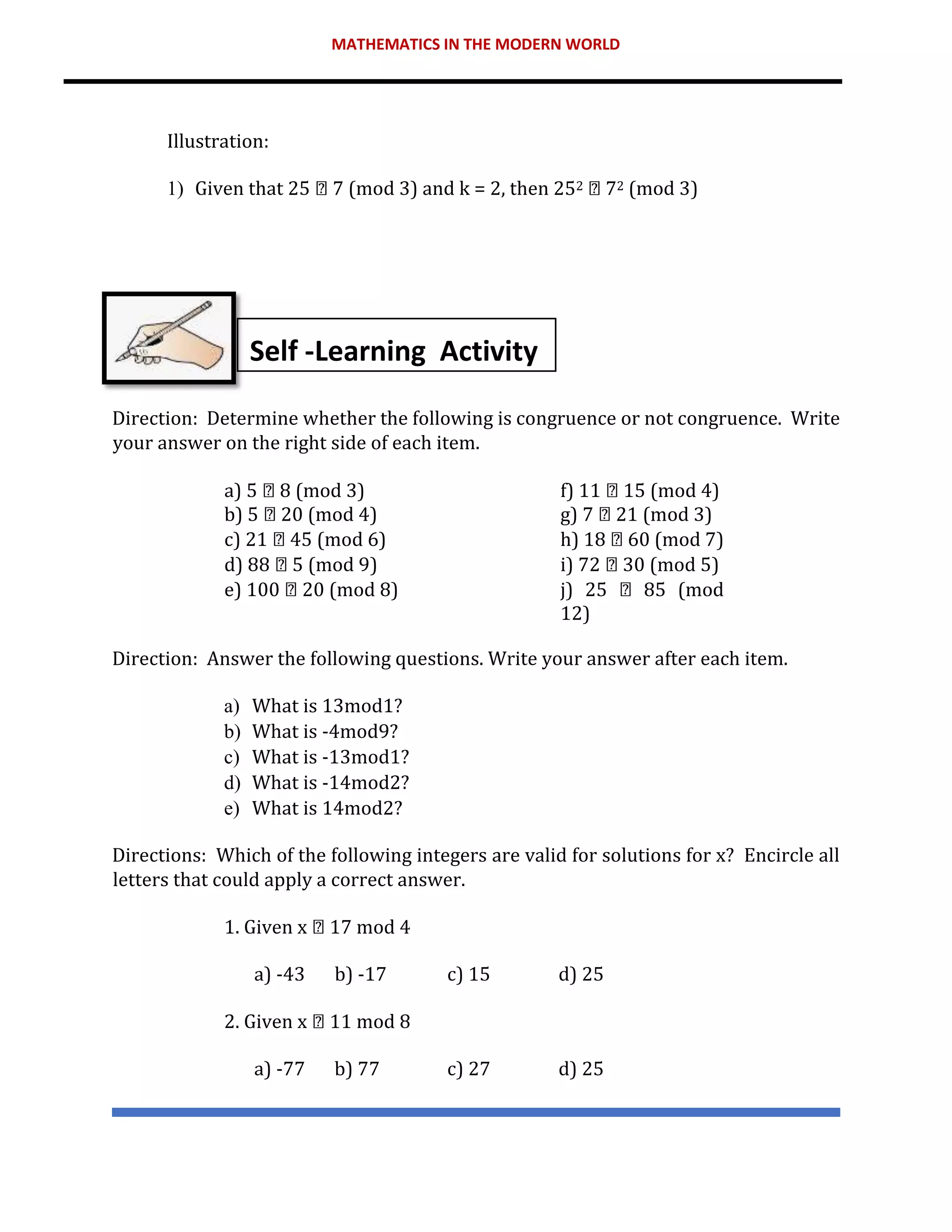 MATHEMATICS IN THE MODERN WORLD
Illustration:
1) Given that 25 7 (mod 3) and k = 2, then 252 72 (mod 3)
Direction: Determine whether the following is congruence or not congruence. Write
your answer on the right side of each item.
a) 5 8 (mod 3) f) 11 15 (mod 4)
b) 5 20 (mod 4) g) 7 21 (mod 3)
c) 21 45 (mod 6) h) 18 60 (mod 7)
d) 88 5 (mod 9) i) 72 30 (mod 5)
e) 100 20 (mod 8) j) 25 85 (mod
12)
Direction: Answer the following questions. Write your answer after each item.
a) What is 13mod1?
b) What is -4mod9?
c) What is -13mod1?
d) What is -14mod2?
e) What is 14mod2?
Directions: Which of the following integers are valid for solutions for x? Encircle all
letters that could apply a correct answer.
1. Given x 17 mod 4
a) -43 b) -17 c) 15 d) 25
2. Given x 11 mod 8
a) -77 b) 77 c) 27 d) 25
Self -Learning Activity
 