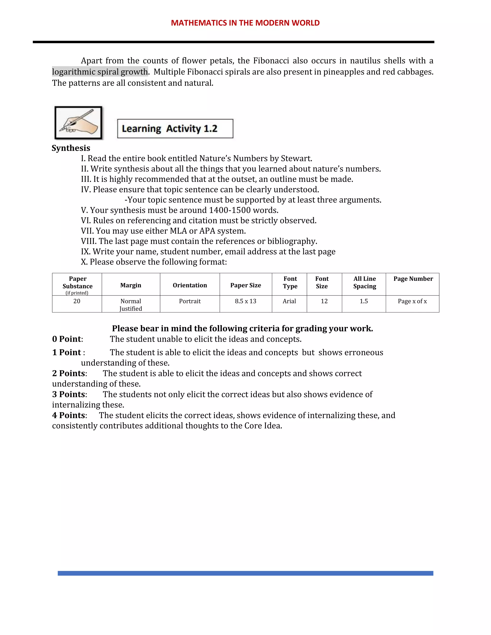 MATHEMATICS IN THE MODERN WORLD
Apart from the counts of flower petals, the Fibonacci also occurs in nautilus shells with a
logarithmic spiral growth. Multiple Fibonacci spirals are also present in pineapples and red cabbages.
The patterns are all consistent and natural.
Synthesis
I. Read the entire book entitled Nature’s Numbers by Stewart.
II. Write synthesis about all the things that you learned about nature’s numbers.
III. It is highly recommended that at the outset, an outline must be made.
IV. Please ensure that topic sentence can be clearly understood.
-Your topic sentence must be supported by at least three arguments.
V. Your synthesis must be around 1400-1500 words.
VI. Rules on referencing and citation must be strictly observed.
VII. You may use either MLA or APA system.
VIII. The last page must contain the references or bibliography.
IX. Write your name, student number, email address at the last page
X. Please observe the following format:
Please bear in mind the following criteria for grading your work.
0 Point: The student unable to elicit the ideas and concepts.
1 Point : The student is able to elicit the ideas and concepts but shows erroneous
understanding of these.
2 Points: The student is able to elicit the ideas and concepts and shows correct
understanding of these.
3 Points: The students not only elicit the correct ideas but also shows evidence of
internalizing these.
4 Points: The student elicits the correct ideas, shows evidence of internalizing these, and
consistently contributes additional thoughts to the Core Idea.
Paper
Substance
(if printed)
Margin Orientation Paper Size
Font
Type
Font
Size
All Line
Spacing
Page Number
20 Normal
Justified
Portrait 8.5 x 13 Arial 12 1.5 Page x of x
 