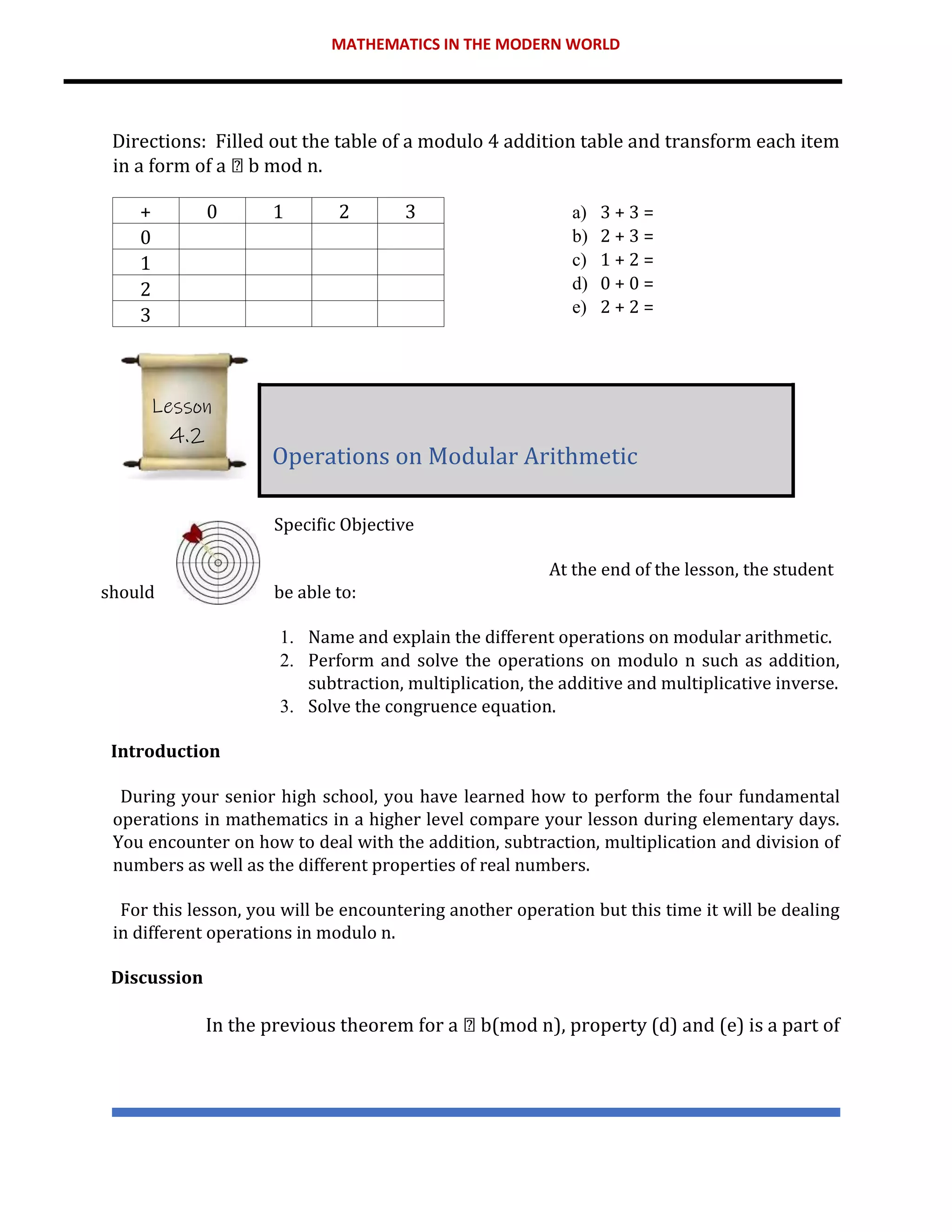 MATHEMATICS IN THE MODERN WORLD
Directions: Filled out the table of a modulo 4 addition table and transform each item
in a form of a b mod n.
a) 3 + 3 =
b) 2 + 3 =
c) 1 + 2 =
d) 0 + 0 =
e) 2 + 2 =
Specific Objective
At the end of the lesson, the student
should be able to:
1. Name and explain the different operations on modular arithmetic.
2. Perform and solve the operations on modulo n such as addition,
subtraction, multiplication, the additive and multiplicative inverse.
3. Solve the congruence equation.
Introduction
During your senior high school, you have learned how to perform the four fundamental
operations in mathematics in a higher level compare your lesson during elementary days.
You encounter on how to deal with the addition, subtraction, multiplication and division of
numbers as well as the different properties of real numbers.
For this lesson, you will be encountering another operation but this time it will be dealing
in different operations in modulo n.
Discussion
In the previous theorem for a b(mod n), property (d) and (e) is a part of
+ 0 1 2 3
0
1
2
3
Operations on Modular Arithmetic
Lesson
4.2
 