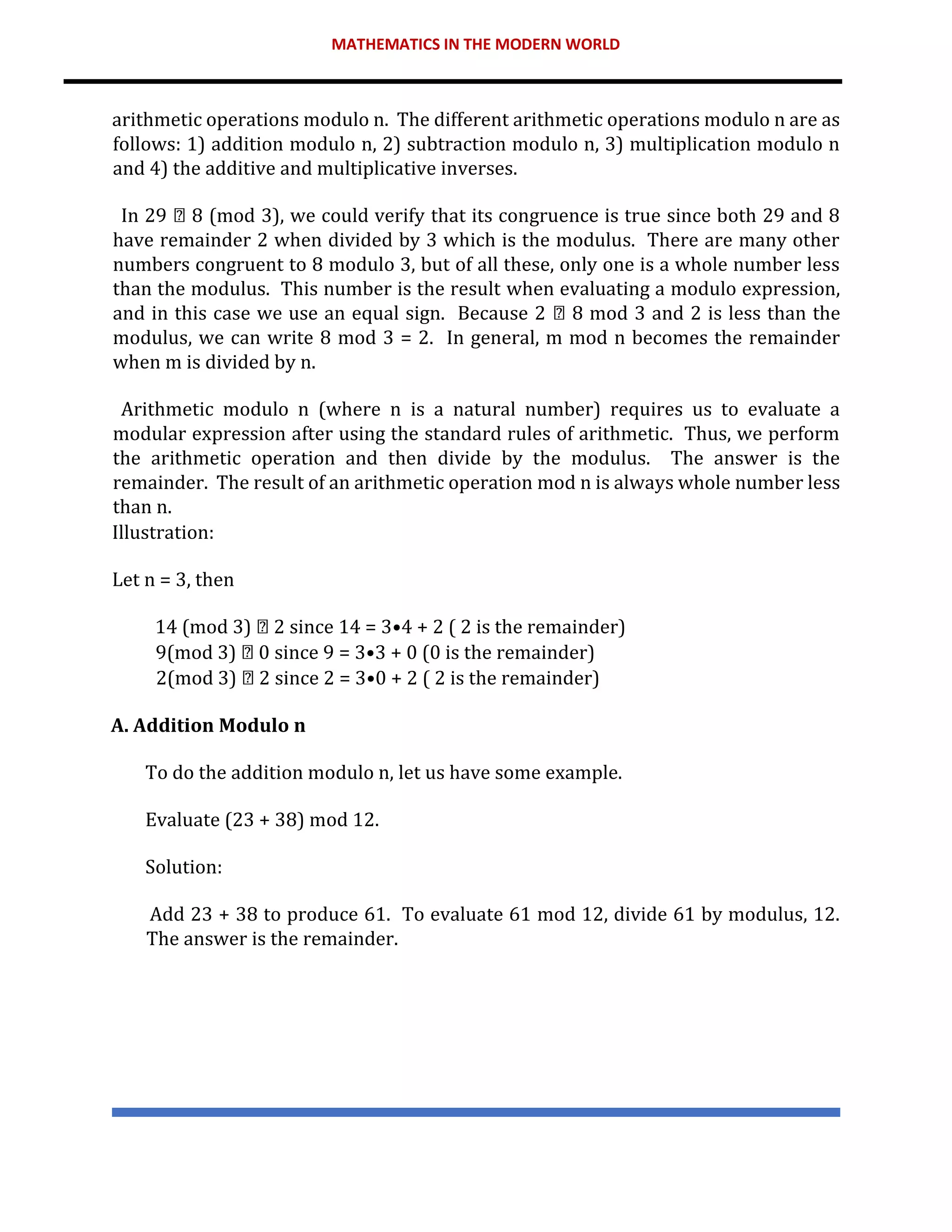 MATHEMATICS IN THE MODERN WORLD
arithmetic operations modulo n. The different arithmetic operations modulo n are as
follows: 1) addition modulo n, 2) subtraction modulo n, 3) multiplication modulo n
and 4) the additive and multiplicative inverses.
In 29 8 (mod 3), we could verify that its congruence is true since both 29 and 8
have remainder 2 when divided by 3 which is the modulus. There are many other
numbers congruent to 8 modulo 3, but of all these, only one is a whole number less
than the modulus. This number is the result when evaluating a modulo expression,
and in this case we use an equal sign. Because 2 8 mod 3 and 2 is less than the
modulus, we can write 8 mod 3 = 2. In general, m mod n becomes the remainder
when m is divided by n.
Arithmetic modulo n (where n is a natural number) requires us to evaluate a
modular expression after using the standard rules of arithmetic. Thus, we perform
the arithmetic operation and then divide by the modulus. The answer is the
remainder. The result of an arithmetic operation mod n is always whole number less
than n.
Illustration:
Let n = 3, then
14 (mod 3) 2 since 14 = 3•4 + 2 ( 2 is the remainder)
9(mod 3) 0 since 9 = 3•3 + 0 (0 is the remainder)
2(mod 3) 2 since 2 = 3•0 + 2 ( 2 is the remainder)
A. Addition Modulo n
To do the addition modulo n, let us have some example.
Evaluate (23 + 38) mod 12.
Solution:
Add 23 + 38 to produce 61. To evaluate 61 mod 12, divide 61 by modulus, 12.
The answer is the remainder.
 