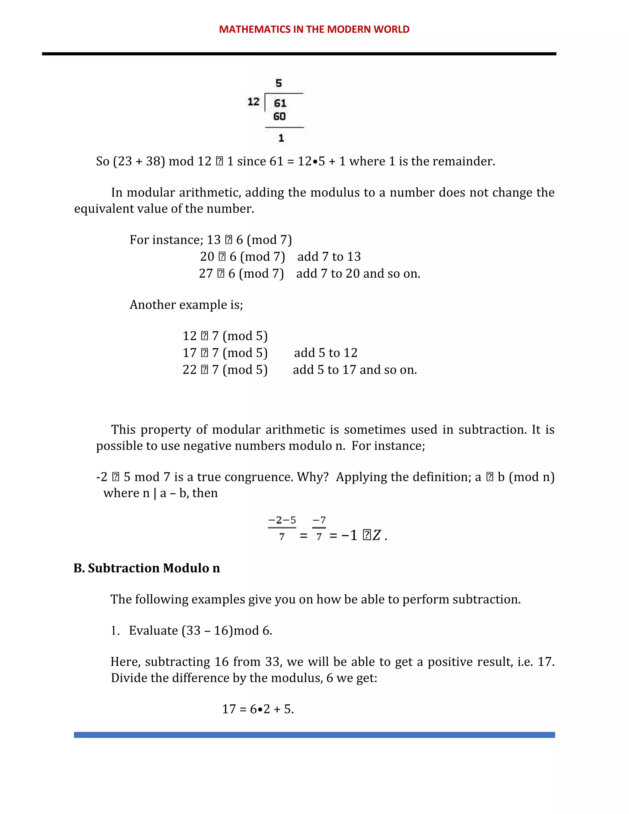 MATHEMATICS IN THE MODERN WORLD
So (23 + 38) mod 12 1 since 61 = 12•5 + 1 where 1 is the remainder.
In modular arithmetic, adding the modulus to a number does not change the
equivalent value of the number.
For instance; 13 6 (mod 7)
20 6 (mod 7) add 7 to 13
27 6 (mod 7) add 7 to 20 and so on.
Another example is;
12 7 (mod 5)
17 7 (mod 5) add 5 to 12
22 7 (mod 5) add 5 to 17 and so on.
This property of modular arithmetic is sometimes used in subtraction. It is
possible to use negative numbers modulo n. For instance;
-2 5 mod 7 is a true congruence. Why? Applying the definition; a b (mod n)
where n | a – b, then
= = −1 𝑍 .
B. Subtraction Modulo n
The following examples give you on how be able to perform subtraction.
1. Evaluate (33 – 16)mod 6.
Here, subtracting 16 from 33, we will be able to get a positive result, i.e. 17.
Divide the difference by the modulus, 6 we get:
17 = 6•2 + 5.
 