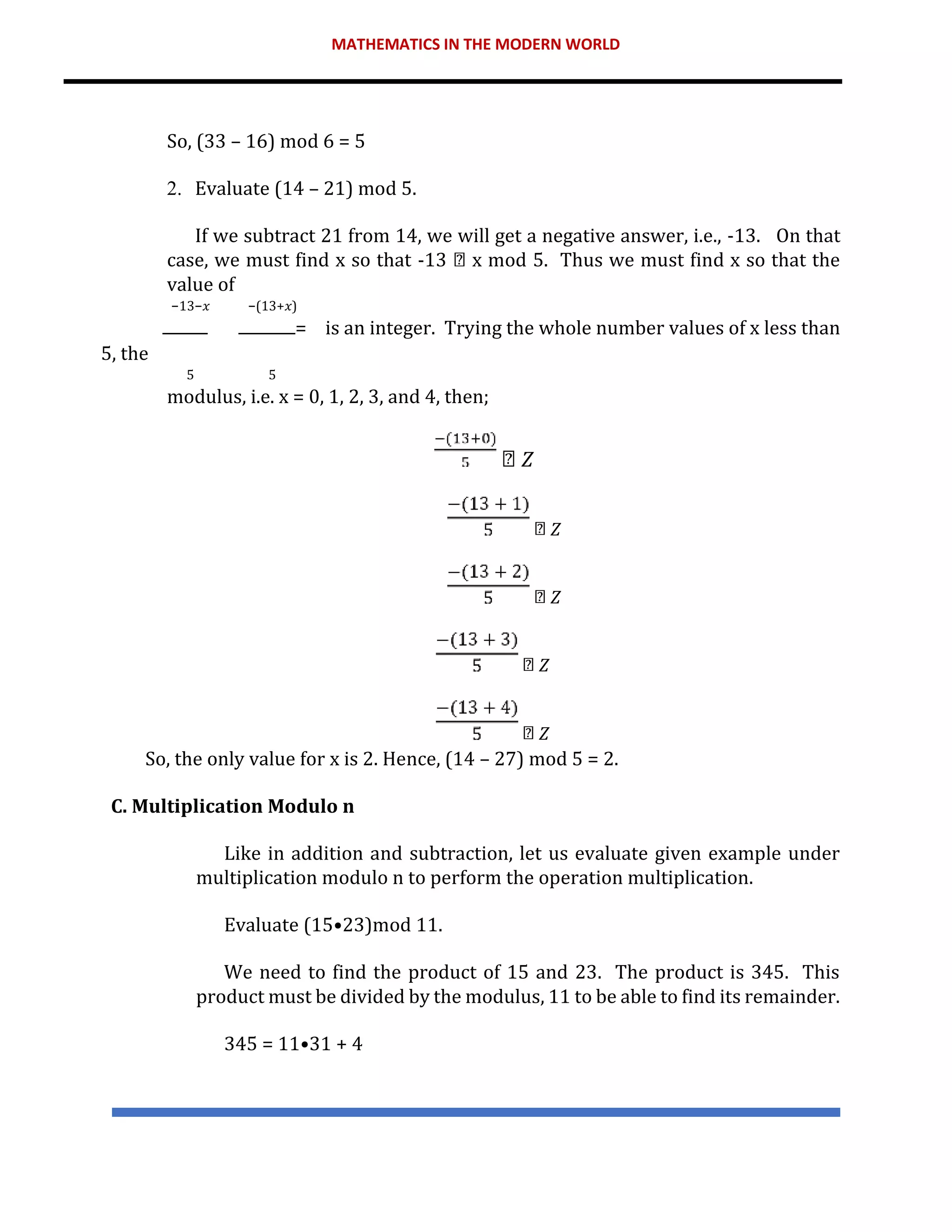 MATHEMATICS IN THE MODERN WORLD
So, (33 – 16) mod 6 = 5
2. Evaluate (14 – 21) mod 5.
If we subtract 21 from 14, we will get a negative answer, i.e., -13. On that
case, we must find x so that -13 x mod 5. Thus we must find x so that the
value of
−13−𝑥 −(13+𝑥)
= is an integer. Trying the whole number values of x less than
5, the
5 5
modulus, i.e. x = 0, 1, 2, 3, and 4, then;
𝑍
𝑍
𝑍
𝑍
𝑍
So, the only value for x is 2. Hence, (14 – 27) mod 5 = 2.
C. Multiplication Modulo n
Like in addition and subtraction, let us evaluate given example under
multiplication modulo n to perform the operation multiplication.
Evaluate (15•23)mod 11.
We need to find the product of 15 and 23. The product is 345. This
product must be divided by the modulus, 11 to be able to find its remainder.
345 = 11•31 + 4
 