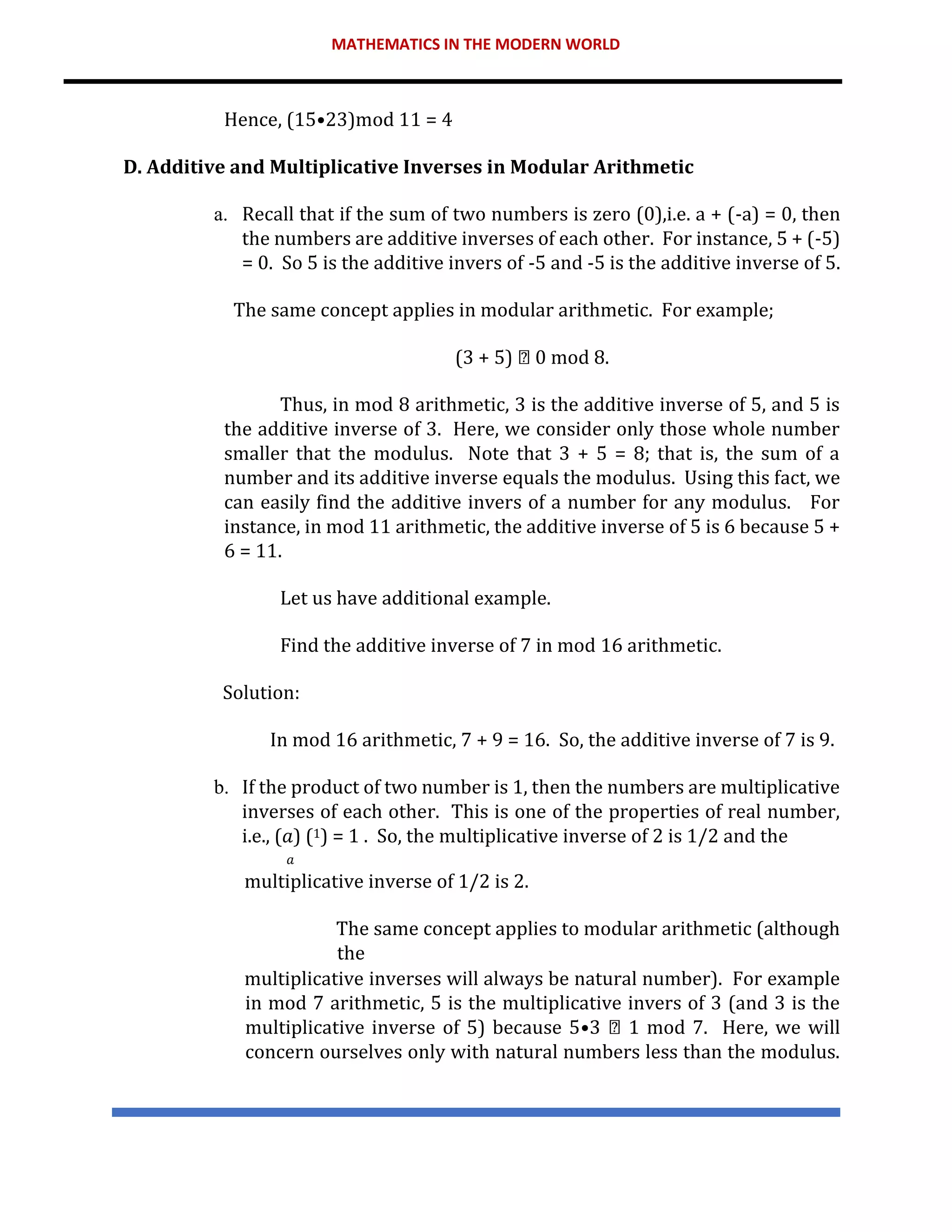 MATHEMATICS IN THE MODERN WORLD
Hence, (15•23)mod 11 = 4
D. Additive and Multiplicative Inverses in Modular Arithmetic
a. Recall that if the sum of two numbers is zero (0),i.e. a + (-a) = 0, then
the numbers are additive inverses of each other. For instance, 5 + (-5)
= 0. So 5 is the additive invers of -5 and -5 is the additive inverse of 5.
The same concept applies in modular arithmetic. For example;
(3 + 5) 0 mod 8.
Thus, in mod 8 arithmetic, 3 is the additive inverse of 5, and 5 is
the additive inverse of 3. Here, we consider only those whole number
smaller that the modulus. Note that 3 + 5 = 8; that is, the sum of a
number and its additive inverse equals the modulus. Using this fact, we
can easily find the additive invers of a number for any modulus. For
instance, in mod 11 arithmetic, the additive inverse of 5 is 6 because 5 +
6 = 11.
Let us have additional example.
Find the additive inverse of 7 in mod 16 arithmetic.
Solution:
In mod 16 arithmetic, 7 + 9 = 16. So, the additive inverse of 7 is 9.
b. If the product of two number is 1, then the numbers are multiplicative
inverses of each other. This is one of the properties of real number,
i.e., (𝑎) (1) = 1 . So, the multiplicative inverse of 2 is 1/2 and the
𝑎
multiplicative inverse of 1/2 is 2.
The same concept applies to modular arithmetic (although
the
multiplicative inverses will always be natural number). For example
in mod 7 arithmetic, 5 is the multiplicative invers of 3 (and 3 is the
multiplicative inverse of 5) because 5•3 1 mod 7. Here, we will
concern ourselves only with natural numbers less than the modulus.
 